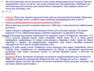 • На сміттєзвалищах сміття окислюється (при цьому завжди виділяється енергія); бактерії
переробляють сміття на метан, при цьому утворюється свій мікроклімат. Найближчі до
сміттєзвалища містечка від цього мікроклімату страждають. Від надмірної вологості і
тепла все плесневіє, гниє.
  
• Учитель Прошу вас перейти від екологічних жахів до конструктивної розмови. Зараз вже
є досвід утилізації сміття, потрібно лише активніше впроваджувати його в життя.
• Новини із Дніпродзержинська Дніпропетровської області
• Міське звалище для сміття використовується з 1962 року і стало екологічно небезпечним
для міста.
• Зараз планують побудувати біля звалища полігон для утилізації відходів. Під проект
виділили 17,5 га. Обов'язково будуть зроблені гідрозахист та дренажна система.
Учений Сміттєзвалища можна перетворити на джерело енергії. В Маріуполі компанія «ТІС
ЕКО» успішно добуває біогаз таким способом. Через кожні 30 м в товщі сміття
пробурюють свердловини. В отвори встановлюють гофровані труби, через які біогаз
перетікає у ємності. За розрахунками, видобуток газу таким способом дозволяє
заощадити до 10 % річної потреби держави у газі.
Учений 2 Я знаю інший спосіб. Професор Сухов (Донецьк) вже давно переробляє сміття
шляхом його подрібнення та перемішування на біогаз із допомогою оригінальної
установки. Цим газом опалюють школу та житлові будинки одного з містечок на
Донеччині.
• Буковина. В місті Заставная на Буковині встановили твердопаливний котел потужністю
2МВт, який дозволить мешканцям обходитися без газу. Паливо для котла – відходи
деревини, дрова, пеллети. До нового котла вже підключені Палац культури, училище, три
дитсадка, района адміністрація.
 