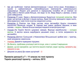• Ще дві проблеми: повітря Дніпропетровська і наша питна вода. Атмосфера є
одним з найважливіших, найнеобхідніших компонентів навколишнього
середовища. Людині для дихання в середньому потрібно 25 кг повітря на
добу,тобто в багато разів більше, ніж води та їжі. Воду беруть з Дніпра, а вона
дуже забруднена.
• Репортер Я знаю. Зараз у Дніпропетровську будується потужний колектор. Вся
вода, що витікає в Дніпро з наших вулиць, буде спочатку проходити через нього,
фільтруватися і вже після очистки скидатися у річку.
• Репортер 2 Повітря теж буде чистим, якщо автомобілі будуть споживати
екологічно безпечне паливо. В Харкові вже давно зробили машини, в яких
паливо – водень. Можна більше використовувати електротранспорт.
• Учений На Україні багато цукрових заводів. Відходи виробництва – солодка
меліса. З меліси можна видобувати дешевий спирт, а потім заправляти їм
автомобілі.
• Репортер Дмитро Сухецький з Новоселівки Вільшанської зробив міні – трактор,
який заправляє самогоном.
• Учитель Давайте підведемо підсумки.
• Як бачите, проблема утилізації сміття існує, але є і шляхи її вирішення.
• Думаю, що всі зрозуміли, що чистота нашого повітря, води і вулиць залежить від
кожного із нас.
• Дякуємо за увагу! До нових зустрічей! 
Провели дискусії у 7 – 11 класах по темі проекту
Термін реалізації проекту – квітень 2015
 