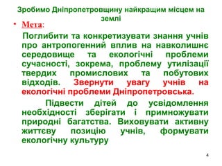 4
Зробимо Дніпропетровщину найкращим місцем на
землі
• Мета:
Поглибити та конкретизувати знання учнів
про антропогенний вплив на навколишнє
середовище та екологічні проблеми
сучасності, зокрема, проблему утилізації
твердих промислових та побутових
відходів. Звернути увагу учнів на
екологічні проблеми Дніпропетровська.
Підвести дітей до усвідомлення
необхідності зберігати і примножувати
природні багатства. Виховувати активну
життєву позицію учнів, формувати
екологічну культуру
 