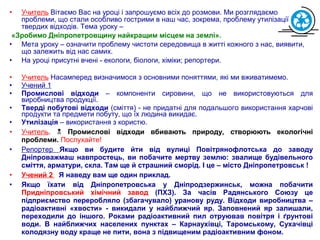 • Учитель Вітаємо Вас на уроці і запрошуємо всіх до розмови. Ми розглядаємо
проблеми, що стали особливо гострими в наш час, зокрема, проблему утилізації
твердих відходів. Тема уроку –
«Зробимо Дніпропетровщину найкращим місцем на землі».
• Мета уроку – означити проблему чистоти середовища в житті кожного з нас, виявити,
що залежить від нас самих.
• На уроці присутні вчені - екологи, біологи, хіміки; репортери.
• Учитель Насамперед визначимося з основними поняттями, які ми вживатимемо.
• Учений 1
• Промислові відходи – компоненти сировини, що не використовуються для
виробництва продукції.
• Тверді побутові відходи (сміття) - не придатні для подальшого використання харчові
продукти та предмети побуту, що їх людина викидає.
• Утилізація – використання з користю.
• Учитель.  Промислові відходи вбивають природу, створюють екологічні
проблеми. Послухайте!
• Репортер Якщо ви будите йти від вулиці Повітрянофлотська до заводу
Дніпроважмаш навпростець, ви побачите мертву землю: звалище будівельного
сміття, арматури, скла. Там ще й страшний сморід. І це – місто Дніпропетровськ !
• Учений 2 Я наведу вам ще один приклад.
• Якщо їхати від Дніпропетровська у Дніпродзержинськ, можна побачити
Придніпровський хімічний завод (ПХЗ). За часів Радянського Союзу це
підприємство переробляло (збагачувало) уранову руду. Відходи виробництва –
радіоактивні «хвости» - викидали у найближчий яр. Заповнений яр залишали,
переходили до іншого. Роками радіоактивний пил отруював повітря і ґрунтові
води. В найближчих населених пунктах – Карнаухівці, Таромському, Сухачівці
колодязну воду краще не пити, вона з підвищеним радіоактивним фоном.
 