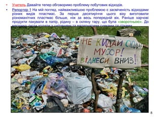 8
• Учитель Давайте тепер обговоримо проблему побутових відходів.
• Репортер 1 На мій погляд, найважливішою проблемою є засміченість відходами
різних видів пластмас. За перше десятиріччя цього віку виготовили
різноманітних пластмас більше, ніж за весь попередній вік. Раніше харчові
продукти пакували в папір, рідину – в скляну тару, що була «зворотньою». До
магазину люди ходили з шкіряними та матерчатими сумками та сітками.
Ніякого поліетилену !
 