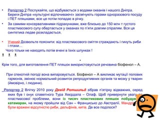• Репортер 2 Послухайте, що відбувається з водами океанів і нашого Дніпра.
Береги Дніпра «культурні відпочиваючі» засмічують горами одноразового посуду
і ПЕТ пляшками, все це потім попадає в річку.
• За самими консервативними підрахунками, вже близько до 150 млн т густого
пластмасового супу обертається у океанах по п’яти довгим спіралям. Вся ця
синтетика ледве розкладається.
• Учений Дозвольте пояснити: від пластмасового сміття страждають і гинуть риби
і птахи…
Чого тільки не находять потім вчені в їхніх шлунках !
  
Крім того, для виготовлення ПЕТ пляшок використовується речовина біофенол – А.
При спекотній погоді вона випаровується. Біофенол – А викликає мутації полових
гармонів, змінює нормальний розвиток репродуктивних органів та мозку у тварин
(ймовірно, і людини).
Репортер 2 Влітку 2010 року Девід Ротшильд зібрав п’ятірку відважних, серед
яких був і онук славетного Тура Хеєрдала – Олаф. Щоб привернути увагу до
пластмасової проблеми, вони із тисяч пластикових пляшок побудували
катамаран, на якому пройшли від Сан – Францисько до Австралії. Мандрівники
були вражені відсутністю риби, дельфінів, китів. Де все поділося?
 