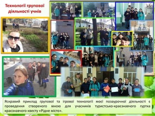 Технології групової
діяльності учнів
Яскравий приклад групової та ігрової технології моєї позаурочної діяльності є
проведення створеного мною для учасників туристсько-краєзнавчого гуртка
краєзнавчого квесту «Рідне місто».
 