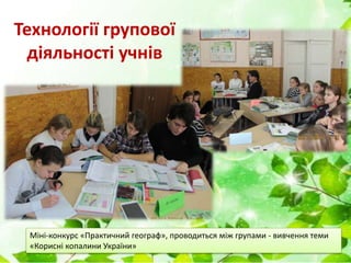 Технології групової
діяльності учнів
Міні-конкурс «Практичний географ», проводиться між групами - вивчення теми
«Корисні копалини України»
 