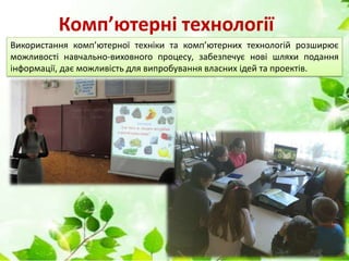 Комп’ютерні технології
Використання комп’ютерної техніки та комп’ютерних технологій розширює
можливості навчально-виховного процесу, забезпечує нові шляхи подання
інформації, дає можливість для випробування власних ідей та проектів.
 