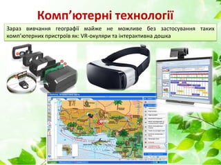 Комп’ютерні технології
Зараз вивчання географії майже не можливе без застосування таких
комп’ютерних пристроїв як: VR-окуляри та інтерактивна дошка
 