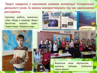 Творчі завдання є важливою умовою активізації пізнавальної
діяльності учнів. Їх можна використовувати під час краєзнавчих
досліджень
Гурткова робота, вивчення
теми «Вода в природі. Водні
багатства нашого краю.
Чорне море. Охорона вод»
Вивчення теми «Вулканізм і
вулкани, гейзери. Сейсмічні
пояси Землі»
 