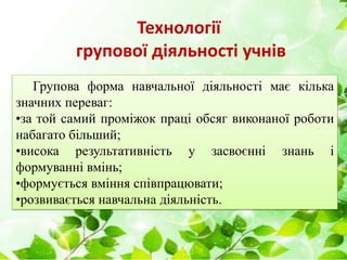 Технології
групової діяльності учнів
Групова форма навчальної діяльності має кілька
значних переваг:
•за той самий проміжок праці обсяг виконаної роботи
набагато більший;
•висока результативність у засвоєнні знань і
формуванні вмінь;
•формується вміння співпрацювати;
•розвивається навчальна діяльність.
 