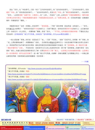    因此「密宗」在「時劫善巧」方面，有分「正向的時劫善巧」與「逆向的時劫善巧」。「正向的時劫善巧」是指
縮短「時劫」的「具快速成效的修行」。「逆向的時劫善巧」是指加長「時劫」的「具倒退成效的修行」。故此修持
「密宗」，必須先慎選「強調守戒、注重修心」的「上師」。而這些「上師」必須能夠「詳盡的講解佛法、懂得深層
分析佛法及指引修法、不會胡亂隨便地灌頂、不會強調迷信及加持」之「具佛法根基」者。否則後果堪虞。這種選師
條件，同樣適用於「顯教」。
   奉勸那些貪求「加持、好運氣」的信眾們，「便宜莫貪」，不要「因快得慢、因加得減、自取滅亡」。「密宗」
始祖蓮花生大師開示：「修持密宗但卻不守戒的修行人，只會下墮投生。修持密宗而堅持守戒的修行人，必定會快速
上昇。如蛇在竹，非上即落」。其實無論「顯教」抑或「密宗」，「不守戒」自然會產生對應的果報，下墮投生是必
然的結果。(詳情請參看「業力不可思議」光碟或到「敦珠佛學會」的Youtube電視台觀看。)
   一般人都誤會「果報」的形成，是因為犯了「戒」。只要「不受戒」，就無「犯或不犯」的問題，將「果報」與
「戒」之間的關係曲解了。其實顯教的「戒律」，全部都是由釋迦牟尼佛所訂立。目的是規範不同層次的眾生及修行
人，希望他們的行為不會引致某些果報，避免受到痛苦的折磨或阻礙修行的進度。而「因果業報」是一種自然力量、
一種自然運作的「定律」，不受到判官，或者是早已訂立的人為規則所約束。要了解「因果業報」的運作原理，首先
要對「業力」的產生過程及結構原理深入了解。若果能夠深入了解「業力」，此世間之大部份疑難與現象，以至佛法
的一些深奧原理，都可以迎刃而解了。這一輯「業力不可思議」的講解，清晰地顯露了此等關鍵之所在。一些極之難
以解答的問題，你都將會在這個特輯裏面，找到答案。
……(待續)
「敦珠佛學會」的Youtube ：http://www.youtube.com/user/DudjomBuddhist
「業力不可思議」的連結：粵語
   https://www.youtube.com/watch?v=0nLtuXbv3qQ&feature=c4-overview&list=UUublbecNzN3EBksL6Txragg
「業力不可思議」的連結：國語
   https://www.youtube.com/watch?v=0s8JEn5GbAw&feature=c4-overview&list=UUublbecNzN3EBksL6Txragg
蓮花海第49期
5
[ 按此前往「本會活動目錄」] [ 按此前往「文章目錄」]
敦 珠 佛 學 會 國 際 有 限 公 司
通 訊 地 址 ： 香 港 柴 灣 常 安 街 7 7 號 發 達 中 心 4 樓
4th Floor, Federal Centre, 77 Sheung On Street, Chaiwan, Hong Kong
電話：(852) 2558 3680 傳真：(852) 3157 1144
網 址 ： h t t p : / / w w w . d u d j o m b a . c o m 電 子 郵 件 ： info@dudjomba.org.hk
版權擁有者：
敦珠佛學會國際有限公司
Youtube
www.youtube.com/user/DudjomBuddhist
Facebook
www.facebook.com/DudjomBuddhist
土豆
http://www.tudou.com/home/dudjom
优酷
http://i.youku.com/dudjom
56.com
http://i.56.com/Dudjom
 