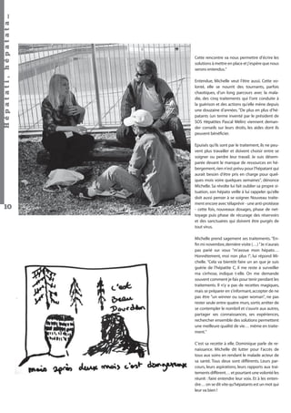 Hépatati , hépatata…

Cette rencontre va nous permettre d’écrire les
solutions à mettre en place et j’espère que nous
serons entendus."
Entendue, Michelle veut l’être aussi. Cette volonté, elle se nourrit des tournants, parfois
chaotiques, d’un long parcours avec la maladie, des cinq traitements qui l’ont conduite à
la guérison et des actions qu’elle mène depuis
une douzaine d’années. "De plus en plus d’hépatants (un terme inventé par le président de
SOS Hépatites Pascal Mélin) viennent demander conseils sur leurs droits, les aides dont ils
peuvent bénéﬁcier.
Epuisés qu’ils sont par le traitement, ils ne peuvent plus travailler et doivent choisir entre se
soigner ou perdre leur travail. Je suis désemparée devant le manque de ressources en hébergement, rien n’est prévu pour l’hépatant qui
aurait besoin d’être pris en charge pour quelques mois voire quelques semaines", dénonce
Michelle. Sa révolte lui fait oublier sa propre situation, son hépato veille à lui rappeler qu’elle
doit aussi penser à se soigner. Nouveau traitement encore avec télaprévir - une anti-protéase
- cette fois, nouveaux dosages, phase de nettoyage puis phase de récurage des réservoirs
et des sanctuaires qui doivent être purgés de
tout virus.

10

Michelle prend sagement ses traitements. "Enﬁn mi novembre, dernière visite (…) "Je n’aurais
pas parié sur vous "m’avoue mon hépato…
Honnêtement, moi non plus !", lui répond Michelle. "Cela va bientôt faire un an que je suis
guérie de l’hépatite C, il me reste à surveiller
ma cirrhose, indique t-elle. On me demande
souvent comment je fais pour tenir pendant les
traitements. Il n’y a pas de recettes magiques,
mais se préparer en s’informant, accepter de ne
pas être "un winner ou super woman", ne pas
rester seule entre quatre murs, sortir, arrêter de
se contempler le nombril et s’ouvrir aux autres,
partager ses connaissances, ses expériences,
rechercher ensemble des solutions permettent
une meilleure qualité de vie… même en traitement."
C’est sa recette à elle. Dominique parle de renaissance. Michelle dit lutter pour l'accès de
tous aux soins en rendant le malade acteur de
sa santé. Tous deux sont différents. Leurs parcours, leurs aspirations, leurs rapports aux traitements diffèrent… et pourtant une volonté les
réunit : faire entendre leur voix. Et à les entendre… on se dit vite qu’hépatants est un mot qui
leur va bien !
Hépatati Hépatata - Mieux vivre avec le VHC - p. 6

 