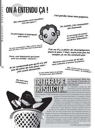 Hépatati , hépatata…

ON A ENTENDU ÇA !
illées.
nt mou
settes so
us
Mes cha
s quoi ?
J’en fai

é

rencontr
atin, j’ai
Ce m
uil.
un écure

sser
s de pa
st temp alai : les
Il e
p de b
…
un cou
ordent
ers déb
cendri

La perruque et pourqu
oi
pas nous ?

J’en ai
n, merci.
.
mme ? No
plastique
ne po
e était en
Tu veux u
, mais ell
hier
pris une

Tiens, une hépatante qui passe
avec un oreiller : bizarre…

12

J’ai perdu tous m
es papiers.

T’as vu il y a plein de champignons
dans le parc ? Oui, mais j’ose pas les
essayer, je ne les connais pas.
qui
te de loi
e.
oi le tex
-m
la piscin
Montrez
à fermer
orise
vous aut

it
l n’y a
as qu’i
p
:
rends
r moi
ie pou
e comp
m
Je n
ain de
dé.
as de p vais deman
p
pe,
j’en a
ntré dans un grou
Je suis re
femmes.
je ressors avec deux

Où son
t mes
chauss
ures ?

Vite, il fa
ut enlev
autour
er le lie
des arb
rre
res : ils
étouffen
t!

TRI THÉRAPIE,
TRI SÉLECTIF...

Lors des rencontres "Mieux vivre
avec l’hépatite C"de Dourdan, il a
beaucoup été question des nouvelles molécules.

Les antiprotéases arrivent, une ATU
(Autorisation Temporaire d’Utilisation)
sera accessible pour un millier de personnes. Mais au delà de cette annonce,
il faut se rappeler les règles d’attribution. Aujourd’hui, les deux molécules arrivées au stade de
l’ATU, le
bocéprévir (Schering Plough-Merck) et le télaprévir (Janssen
Cilag) ne sont actives que pour les patients infectés par un
génotype 1 en échec des traitements habituels. De plus ces
traitements seront probablement réservés aux patients avec
des atteintes pré-cirrhotiques ou cirrhotiques. La trithérapie
sera donc sélective. Mais que deviendront les patients en échec
infectés avec un autre génotype... Ils devront attendre ! Nous ne
pouvons pas nous réjouir de cette ségrégation imposée par les molécules et les virus. Nous sommes dans une hépatologie humaniste, le
progrès ne vaut que s’il est partagé par tous. Mieux traiter les personnes vivant avec un génotype 1 pour mieux prendre en charge tous les patients !
Nous appelons de nos vœux à de nouvelles stratégies thérapeutiques. Vitamine D, anti parasitaire... toutes les pistes doivent être défrichées. C’est
peut être là le véritable sens de dépister. Ce serait sortir de la piste et des
sentiers battus. Voir et faire autrement, c’est voir demain.

¦ Pascal Mélin, président de SOS Hépatites
Hépatati Hépatata - Mieux vivre avec le VHC - p. 8

 