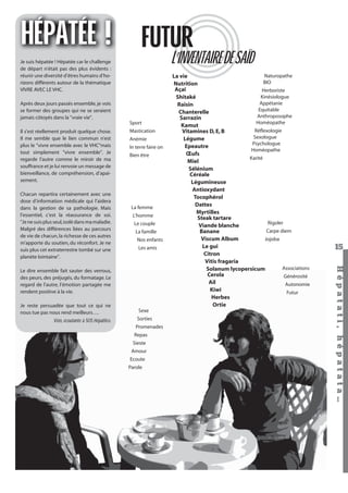 HÉPATÉE ! FUTUR
L’INVENTAIRE DE SAÏD

Je suis hépatée ! Hépatée car le challenge
de départ n’était pas des plus évidents :
réunir une diversité d’êtres humains d’horizons différents autour de la thématique
VIVRE AVEC LE VHC.
Après deux jours passés ensemble, je vois
se former des groupes qui ne se seraient
jamais côtoyés dans la "vraie vie".

Sport
Il s’est réellement produit quelque chose.
Il me semble que le lien commun n’est
plus le "vivre ensemble avec le VHC"mais
tout simplement "vivre ensemble". Je
regarde l’autre comme le miroir de ma
souffrance et je lui renvoie un message de
bienveillance, de compréhension, d’apaisement.
Chacun repartira certainement avec une
dose d’information médicale qui l’aidera
dans la gestion de sa pathologie. Mais
l’essentiel, c’est la réassurance de soi.
"Je ne suis plus seul, isolé dans ma maladie.
Malgré des différences liées au parcours
de vie de chacun, la richesse de ces autres
m’apporte du soutien, du réconfort. Je ne
suis plus cet extraterrestre tombé sur une
planète lointaine".

Mastication
Anémie
In terre faire on
Bien être

La femme
L’homme
Le couple
La famille
Nos enfants
Les amis

Je reste persuadée que tout ce qui ne
nous tue pas nous rend meilleurs….

Véro, écoutante à SOS Hépatites.

Sexe
Sorties
Promenades
Repas
Sieste
Amour
Ecoute
Parole

Hépatati Hépatata - Mieux vivre avec le VHC - p. 11

15
Hépat at i , hé pat at a…

Le dire ensemble fait sauter des verrous,
des peurs, des préjugés, du formatage. Le
regard de l’autre, l’émotion partagée me
rendent positive à la vie.

Naturopathe
La vie
BIO
Nutrition
Açaï
Herboriste
Kinésiologue
Shitaké
Appétanie
Raisin
Equitable
Chanterelle
Anthroposophe
Sarrazin
Homéopathe
Kamut
Réﬂexologie
Vitamines D, E, B
Sexologue
Légume
Psychologue
Epeautre
Homéopathe
Œufs
Karité
Miel
Sélénium
Céréale
Légumineuse
Antioxydant
Tocophérol
Dattes
Myrtilles
Steak tartare
Rigoler
Viande blanche
Carpe diem
Banane
Viscum Album
Jojoba
Le gui
Citron
Vitis fragaria
Associations
Solanum lycopersicum
Cerola
Générosité
Ail
Autonomie
Kiwi
Futur
Herbes
Ortie

 
