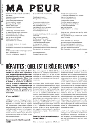 Hépatati , hépatata…
18

MA PEUR

Oui ? J’ai peur ! Elle est là, elle se tord dans
mon ventre
Bousculant tout sur son passage,
elle m’épouvante !
Elle fouine et rôde tout autour
Dans sa robe noire velours.
Elle me guette, elle m’épie
Maladie, petite souris,
Pourquoi m’as-tu choisie ?
A peine vingt ans, l’espoir devant
De beaux enfants, l’avenir au présent...
Puis soudain tu m’as blessée
Et nous ne sommes plus quittées
Mais j’ai décidé de t’oublier
Tu étais ma prisonnière
Et je te mettais des barrières.

Et les traitements ont commencé.
Maladie, petite souris
Pourquoi m’as-tu choisie ?
Tout doucement à mon insu
Tu m’as rongée et j’ai rien vu.
Pas grave je me suis dit
J’ai déjà eu du temps de sursis.
Quatre petits sont arrivés
Du courage pour avancer.

Jusqu’à cette belle journée de promenade
en liberté...
Par une vague emportée
Un ﬂot de moi s’est écoulé !
Peur panique… ne pas montrer
Tout garder pour y échapper.
Forte me suis sentie, ma vie en main
Je veux gérer ce Tsunami
j’ai poursuivi
Digérer ce qui m’a envahie.
Je ne me suis pas attendrie et les enfants ont Quelques mots pour rassurer l’entourage
grandi.
Des questions sur ce carnage.
Pendant longtemps t’avais même pas de nom
Non A Non B disait-on
Maladie, petite souris
Puis enﬁn on t’a baptisé Hépatite C
Pourquoi m’as-tu choisie ?

Mine de rien, l’esprit lointain
La maison, le repos enﬁn ! Tout va bien !
Mais ce n’est qu’apparence
L’amertume devient rance
Et l’angoisse m’envahit.
Il me faut apprendre la patience
Alors bonjour à ma nuit blanche
Où mon esprit embrumé
N’a cessé de répéter
Ma dernière heure est arrivée !
Amis, ne vous méprenez pas ce n’est pas la
mort que je crains
Mais plutôt de ne pas continuer le chemin
parmi les miens.
Après ce terrible coup de trique
Je ressens parfois cette peur cyclique.
On me rattache par petits morceaux
Mes blessures enfouies se sont rouvertes
Pour faire place à la découverte
Que chaque jour est le plus beau des cadeaux.

Laure

HÉPATITES : QUEL EST LE RÔLE DE L’ANRS ?
Directeur de l’Agence nationale de recherches sur le sida et les hépatites virales, Jean-François Delfraissy est intervenu (jeudi 7 octobre) lors de l’ouverture
des Rencontres nationales "Mieux vivre
avec le VHC". Après les témoignages
de Michelle et Dominique, les interventions de AIDES et SOS Hépatites, JeanFrançois Delfraissy a expliqué quel rôle
jouait l’Agence dans la recherche sur les
hépatites et parlé des nouvelles perspectives de traitements. Extraits de son
intervention.

Qu’est-ce que l’ANRS ?
L’ANRS est une agence d’état pour la recherche. L’ANRS ne fait pas de soins, elle n’est pas
impliquée au quotidien dans les hôpitaux
avec vos médecins. L’ANRS pose et organise
des questions de recherches : de la recherche
très fondamentale (comment est le virus, comment il se multiplie) à des questions cliniques
(monter des essais thérapeutiques, des cohortes) mais aussi des études en sciences sociales
et économie de la santé…

Que représentent les hépatites au sein de
l’ANRS ?

Nous sommes passés de 2005 à 2009 d’un
budget pour les hépatites qui représentait 6 %
du budget de l’agence à 25 % : soit un quart
du budget de l’ANRS. Il y a donc eu une augmentation très nette au cours des cinq dernières années.

particulier dans le domaine de la co-infection
VIH/hépatites. L’ANRS lance deux essais dans
le domaine de la co-infection qui permettront
d’avoir un éclairage sur les particularités du
traitement chez ces patients : les interactions
médicamenteuses. La même chose doit se faire dans certains domaines des mono-infectés
par une hépatite C. On sait très peu de choses
sur l’utilisation de ces nouvelles molécules
chez les patients en cirrhose. Il y a des vraies
questions qui se posent avec les effets secondaires qu’il pourrait y avoir. Enfin nous allons
mettre en place, dans le premier trimestre
2011 en partenariat avec d’autres structures,
une cohorte de suivi à long terme posant tous
les problèmes : à la fois d’accès aux soins, de
thérapeutique dans la vie en vrai (c’est-à-dire
une fois que les molécules seront mises sur le
marché), les aspects de sciences humaines et
sociales et comportementales, les répercussions sur la vie sociale…

Aujourd’hui l’ANRS ﬁnance toujours des études très fondamentales mais aussi des projets
de recherches cliniques (...) Une des particularités de l’agence est que l’on travaille également avec les pays du Sud. C’est moins le
cas dans les hépatites que dans le VIH. Nous
avons un grand centre de recherches en Egypte. C’est un pays qui a été très touché par l’hépatite C dans des conditions particulières (...)
Environ 15 % de la population égyptienne est
touchée par une hépatite C dont le sous-type
de virus (le génotype 4) est un peu particulier
(...) Il y a également un pan de recherche en
sciences sociales qui se fait dans le domaine
des hépatites, notamment sur les conditions
de dépistage, sur l’accès à des stratégies thé- La balle est à la fois dans votre camp et dans le
nôtre pour avoir une meilleure représentation
rapeutiques.
des personnes atteintes par une hépatite au
Un mot sur l’arrivée des nouvelles molécu- sein de l’agence qui permettra d’atteindre ce
que nous sommes arrivés à faire dans le doles dans l’hépatite C
maine du VIH.
C’est un moment important et difficile, en
Hépatati Hépatata - Mieux vivre avec le VHC - p. 14

 