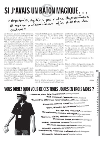 SI J’AVAIS UN BÂTON MAGIQUE…
J’ai découvert que j’avais le VHC cette année,
en janvier, lors d’une hospitalisation. Le VHC
je n’en avais jamais entendu parlé vraiment.
Quand on m’a annoncé ma séropositivité au
VHC, on m’a dit que c’était une maladie grave,
avec des traitements lourds… A ce moment là,
j’ai cru que ma mort était imminente. J’ai été
orientée vers un spécialiste, dans un autre hôpital. Là, on m’a expliqué que je pouvais guérir
de cette maladie. On a pris le temps de m’expliquer que la contamination se faisait par le
sang. Mais j’étais tellement mal, que j’ai été
prise en charge entièrement : pour mon état
de santé physique et psychologique. J’ai aussi
reçu des aides ﬁnancières, car j’arrivais d’Afrique et j’étais sans ressource.

J’ai écouté, je n’ai pas dit un mot ce jour là.
Une personne a raconté son histoire : un jeune
homme co-infecté VIH/VHC, avec une maladie
génétique grave. Ça a été un déclic, j’ai compris que des gens ont des problèmes, comme
moi, des fois plus graves. Ça m’a touché profondément.

pestiféré dès qu’on sent que tu as le VIH ou
l’hépatite. Et encore, dans mon pays il y a la
trithérapie pour le VIH (pas assez pour tous),
alors que pour le VHC, il n’y a rien du tout, à
part l’horreur et le rejet.
Pendant ces trois jours à Dourdan, c’est comme si je vivais sur une autre planète parce
que, déjà, l’environnement est superbe. Tout le
monde accepte tout le monde, je ne me sens
pas frustrée, je suis en conﬁance.

Pendant ces trois jours, j’ai retrouvé mon idenJe n’ai jamais manqué un groupe de parole de- tité.
puis, ni une analyse au laboratoire, ni un rendez-vous chez mon hépatologue. Je prends Si j’avais un bâton magique, j’aimerais que des
désormais la maladie comme un déﬁ.
réunions comme celles-là se répètent très souvent.
Aujourd’hui je veux m’investir pour les autres
et essayer d’apporter mon soutien, ici, et d’une Bravo à AIDES et SOS Hépatites pour l’initiaautre manière dans mon pays. Ce sera ça mon tive et tout le boulot. "Hépatants", épatons par
équilibre.
notre dynamisme et notre enthousiasme aﬁn
d’aider les autres !
Nous, les africains qui vivont en France, nous
Christine
avons de la chance, parce qu’en Afrique tu es

VOUS DIRIEZ QUOI VOUS DE CES TROIS JOURS EN TROIS MOTS ?
Christian, participant
"Trouver sa place, futur ?, optimisme"
"Fort, émouvant, j’apprends"Fréd
éric, encadrant

"Rencontres, différences, rompre l’isolement"Monique, participante

vail"Jean-Pierre, encadrant
"Rencontre, collectif, tra
arie, encadrante
dynamisantes"M
"Unité, diversité,

"Partage, dur, solidarité"Serge, participan
t
"Connaissances, bi
en être, échanges
"Fatima, participante
rante
"Nouveau , famille, émotion"Francesca, encad
"Rencontres, écoute, parler"Brahim, parti
cipant
"Génial, rencontres, concerné"Pierre, participant
"Heureuse, contente, enchantée"Carm
en, encadrante
mble, chronicité"Daniel, participant
"Diversité, ense
"Informations, rencontres, se détendre"Pasca
le, participante

"Découverte, intensité, envie"Magali, encadrante
Hépatati Hépatata - Mieux vivre avec le VHC - p. 15

19
Hépat at i , hé pat at a…

J’ai commencé à prendre un peu goût à la vie,
grâce à cette équipe médicale à qui je ne devrai jamais assez, merci. J’étais alors en besoin
d’informations sur ma maladie. Je me connectais sur l’internet dès que j’avais deux euros, je
regardais les afﬁches… C’est sur l’une d’elles
que j’ai repéré SOS Hépatites.

J’ai appelé. Michelle, qui est aujourd’hui comme un miroir pour moi, m’a donné rendezvous, pour venir dans un groupe de parole,
quatre jours après…

 