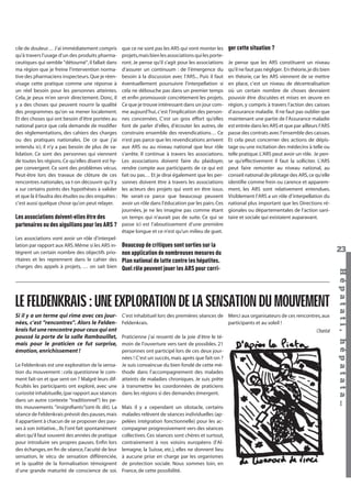 cile de douleur… J’ai immédiatement compris
qu’à travers l’usage d’un des produits pharmaceutiques qui semble "détourné", il fallait dans
ma région que je freine l’intervention normative des pharmaciens inspecteurs. Que je réenvisage cette pratique comme une réponse à
un réel besoin pour les personnes atteintes.
Cela, je peux m’en servir directement. Donc, il
y a des choses qui peuvent nourrir la qualité
des programmes qu’on va mener localement.
Et des choses qui ont besoin d’être portées au
national parce que cela demande de modiﬁer
des réglementations, des cahiers des charges
ou des pratiques nationales. De ce que j’ai
entendu ici, il n’y a pas besoin de plus de validation. Ce sont des personnes qui viennent
de toutes les régions. Ce qu’elles disent est hyper convergent. Ce sont des problèmes vécus.
Peut-être lors des travaux de clôture de ces
rencontres nationales, va t-on découvrir qu’il y
a sur certains points des hypothèses à valider
et que là il faudra des études ou des enquêtes :
c’est aussi quelque chose qu’on peut relayer.

Les associations doivent-elles être des
partenaires ou des aiguillons pour les ARS ?

ger cette situation ?
Je pense que les ARS constituent un niveau
qu’il ne faut pas négliger. En théorie, je dis bien
en théorie, car les ARS viennent de se mettre
en place, c’est un niveau de décentralisation
où un certain nombre de choses devraient
pouvoir être discutées et mises en œuvre en
région, y compris à travers l’action des caisses
d’assurance maladie. Il ne faut pas oublier que
maintenant une partie de l’Assurance maladie
est entrée dans les ARS et que par ailleurs l’ARS
passe des contrats avec l’ensemble des caisses.
Et cela peut concerner des actions de dépistage ou une incitation des médecins à telle ou
telle pratique. L’ARS peut avoir un rôle. Je pense qu’effectivement il faut la solliciter. L’ARS
peut faire remonter au niveau national, au
conseil national de pilotage des ARS, ce qu’elle
identiﬁe comme frein ou carence et apparemment, les ARS sont relativement entendues.
Visiblement l’ARS a un rôle d’interpellation du
national plus important que les Directions régionales ou départementales de l’action sanitaire et sociale qui existaient auparavant.

Beaucoup de critiques sont sorties sur la
non application de nombreuses mesures du
Plan national de lutte contre les hépatites.
Quel rôle peuvent jouer les ARS pour corri-

23

LE FELDENKRAIS : UNE EXPLORATION DE LA SENSATION DU MOUVEMENT
Si il y a un terme qui rime avec ces journées, c’est "rencontres". Alors le Feldenkrais fut une rencontre pour ceux qui ont
poussé la porte de la salle Rambouillet,
mais pour le praticien ce fut surprise,
émotion, enrichissement !
Le Feldenkrais est une exploration de la sensation du mouvement : cela questionne le comment fait-on et que sent-on ? Malgré leurs difﬁcultés les participants ont exploré, avec une
curiosité inhabituelle, (par rapport aux séances
dans un autre contexte "traditionnel") les petits mouvements "insigniﬁants"(ont-ils dit). La
séance de Feldenkrais prévoit des pauses, mais
il appartient à chacun de se proposer des pauses à son initiative... Ils l’ont fait spontanément
alors qu’il faut souvent des années de pratique
pour introduire ses propres pauses. Enﬁn lors
des échanges, en ﬁn de séance, l’acuité de leur
sensation, le vécu de sensation différenciée,
et la qualité de la formalisation témoignent
d’une grande maturité de conscience de soi.

C’est inhabituel lors des premières séances de Merci aux organisateurs de ces rencontres, aux
Feldenkrais.
participants et au soleil !

Chantal
Praticienne j’ai ressenti de la joie d’être le témoin de l’ouverture vers tant de possibles. 21
personnes ont participé lors de ces deux journées ! C’est un succès, mais après que fait-on ?
Je suis convaincue du bien fondé de cette méthode dans l’accompagnement des malades
atteints de maladies chroniques. Je suis prête
à transmettre les coordonnées de praticiens
dans les régions si des demandes émergent.
Mais il y a cependant un obstacle, certains
malades relèvent de séances individuelles (appelées intégration fonctionnelle) pour les accompagner progressivement vers des séances
collectives. Ces séances sont chères et surtout,
contrairement à nos voisins européens (l’Allemagne, la Suisse, etc.), elles ne donnent lieu
à aucune prise en charge par les organismes
de protection sociale. Nous sommes loin, en
France, de cette possibilité.
Hépatati Hépatata - Mieux vivre avec le VHC - p. 19

Hépat at i , hé pat at a…

Les associations vont avoir un rôle d’interpellation par rapport aux ARS. Même si les ARS intègrent un certain nombre des objectifs prioritaires et les reprennent dans le cahier des
charges des appels à projets, … on sait bien

que ce ne sont pas les ARS qui vont monter les
projets, mais bien les associations qui les porteront. Je pense qu’il s’agit pour les associations
d’assurer un continuum : de l’émergence du
besoin à la discussion avec l’ARS... Puis il faut
éventuellement poursuivre l’interpellation si
cela ne débouche pas dans un premier temps
et enﬁn promouvoir concrètement les projets.
Ce que je trouve intéressant dans un jour comme aujourd’hui, c’est l’implication des personnes concernées. C’est un gros effort qu’elles
font de parler d’elles, d’écouter les autres, de
construire ensemble des revendications… Ce
n’est pas parce que les revendications arrivent
aux ARS ou au niveau national que leur rôle
s’arrête. Il continue à travers les associations.
Les associations doivent faire du plaidoyer,
rendre compte aux participants de ce qui est
fait ou pas… Et je dirai également que les personnes doivent être à travers les associations
les acteurs des projets qui vont en être issus.
Ne serait-ce parce que beaucoup peuvent
avoir un rôle dans l’éducation par les pairs. Ces
journées, je ne les imagine pas comme étant
un temps qui n’aurait pas de suite. Ce qui se
passe ici est l’aboutissement d’une première
étape longue et ce n’est qu’un milieu de guet.

 