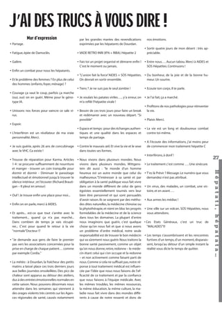 J’AI DES TRUCS À VOUS DIRE !
Mur d’expression
• Partage.

par les grandes marées des revendications
exprimées par les hépatants de Dourdan.

nos émotions.
• Sortir quatre jours de mon désert : très appréciable.

• Fatigue, épée de Damoclès.

• VADE RETRO INRI (IFN + RIBA). Hépatite 2

• Galère.

• Fais toi un projet organisé et démarre enﬁn ! • Entre nous…. Aucun tabou. Merci à AIDES et
C’est le moment ou jamais.
SOS Hépatites. Continuons !

• Enﬁn un combat pour nous les hépatants.
• Et le problème des femmes ? En plus de celui
des hommes (enfants, foyer, ménage) ?

• "L’union fait la force"AIDES + SOS Hépatites. • Du bonheur, de la joie et de la bonne huOn devrait en sortir ensemble.
meur. Un sourire.

Hépatati Hépatata - Mieux vivre avec le VHC - p. 23

27
Hépat at i , hé pat at a…

• Tiens ? Je ne suis pas le seul zombie !
• Ecoute ton corps. Il te parle.
• Courage ça vaut le coup, parfois ça marche
(oui, oui) on en guéri. Même pour le géno- • Je voulais les patates viriles….. y’a erreur, on • Je l’ai fait, ça a marché.
type IA.
m’a reﬁlé l’hépatite virale !
• Proﬁtons de nos pathologies pour réinventer
• Unissons nos forces pour vaincre ce sale vi- • Besoin de ces trois jours pour faire un break
la vie.
rus.
et redémarrer avec un nouveau départ. "Si
possible"
• Plaisir. Merci.
• Espoir.
• Espace et temps : pour des échanges authen- • La vie est un long et douloureux combat
contre toi-même.
• L’Interféron est un révélateur de ma vraie
tiques et une qualité dans les espaces et
personnalité. Merci.
temps de partage.
• A l’écoute des informations, j’ai moins peur
de commencer mon traitement hépatite C
• Je suis guérie, après 26 ans de concubinage • Contre le mauvais œil. Et vive la vie et le sexe
avec le VHC. Ca existe !
dans toutes ses formes.
• Interférons, à donf !
• Trousse de réparation pour Karma. Articles • Nous vivons dans plusieurs mondes. Nous
1-4 : se procurer sufﬁsamment de nourriture
vivons dans plusieurs mondes, Wittgens- • Le traitement c’est comme …. Une sinécure.
et manger - trouver un coin tranquille pour
tein dit aussi : "le monde d’un homme
dormir et dormir - Diminuer le parasitage
heureux est un autre monde que celui du • T’es là Prévir ? Message. Le numéro que vous
demandez n’est pas attribué.
intellectuel et émotionnel jusqu’à trouver le
malheureux."S’intéresser à sa santé et par
silence intérieur ; et l’écouter (Richard Brautiobligation à la santé publique vous fait vivre
gan – Il pleut en amour)
dans un monde différent de celui de gens • Un virus, des malades, un combat, une victoire, et en avant….
égoïstes essentiellement tournés vers leur
• Ouf ! Je trouve enﬁn une place pour moi...
bien être personnel et qui sont persuadés
d’avoir raison. Ils se soignent par des métho- • Aux armes les médias !
• Enﬁn on en parle, merci à AIDES.
des dites naturelles, la médecine chinoise ou
la phytothérapie, et nient en bloc les progrès • Une ville sur un volcan. SOS Hépatites, nous
vous attendons.
• Et après... est-ce que tout s’arrête avec le
formidables de la médecine et de la science
traitement... quand ça n’a pas marché...
dans tous les domaines. La plupart d’entre
Dans combien de temps je vais récupénous imaginons que guérir, c’est quelque
"MALADES"!!!
rer... C’est pour quand le retour à la vie
chose qu’on nous fait et que si nous avons
"normale"Docteur !?
un problème d’ordre médical, notre seule
responsabilité est de trouver le bon médecin • Les temps s’assombrissent et les rencontres
furtives d’un temps, d’un moment, disparais• "Je demande aux gens de faire le premier
qui va sûrement nous guérir. Nous traitons la
sent, lorsqu’au détour d’un simple instant la
pas vers les associations concernées pour la
bonne santé passivement, comme un objet
réalité vous dicte le temps de quitter.
prise en charge de chaque patient… comme
qu’on nous donne, retire, redonne – le médepar exemple Cordia."
cin étant celui qui s’en occupe et la redonne
– et non activement comme faisant parti de
• La météo : à Dourdan, la fraîcheur des petits
nous. Comme si cela ne sufﬁsait pas, notre rématins a laissé place ces trois derniers jours
ponse à tout traitement médical est inﬂuenaux belles journées ensoleillées. Des pics de
cée par l’idée que nous nous faisons de l’efchaleur sont apparus au détour des ateliers,
ﬁcacité de ce traitement et par la conﬁance
dus à des entrées émotionnelles normales en
que nous faisons à l’équipe médicale. Avec
cette saison. Nous pouvons désormais nous
les mêmes troubles, les mêmes ressources,
attendre dans les semaines qui viennent à
la même éducation, la même culture, la mades orages violents très centrés sur les Agenladie nous fait vivre dans des mondes difféces régionales de santé, causés notamment
rents à cause de notre ressenti et donc de

 