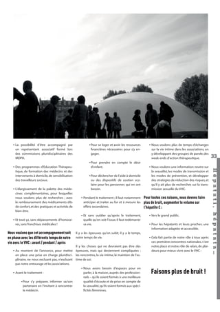 • La possibilité d’être accompagné par
un représentant associatif formé lors
des commissions pluridisciplinaires des
MDPH.

• L’élargissement de la palette des médecines complémentaires, pour lesquelles
nous voulons plus de recherches ; avec
le remboursement des médicaments dits
de confort, et des pratiques et activités de
bien-être.
• Et tout ça, sans dépassements d’honoraires, sans franchises médicales !

Nous voulons que cet accompagnement soit
en phase avec les différents temps de notre
vie avec le VHC : avant / pendant / après

•Pour prendre en compte le désir
d’enfant.
•Pour déclencher de l’aide à domicile
ou des dispositifs de soutien scolaire pour les personnes qui en ont
besoin.
• Pendant le traitement ; il faut notamment
anticiper et traiter au fur et à mesure les
effets secondaires.
• Et sans oublier qu’après le traitement,
quelle qu’en soit l’issue, il faut redémarrer
sa vie.
Il y a les épreuves qu’on subit, il y a le temps,
notre temps de vie.

Il y les choses qui ne devraient pas être des
• Au moment de l’annonce, pour mettre épreuves, mais qui deviennent compliquées :
en place une prise en charge pluridisci- les rencontres, la vie intime, le maintien de l’esplinaire, ne nous excluant pas, n’excluant time de soi.
pas notre entourage et les associations.
• Nous avons besoin d’espaces pour en
• Avant le traitement :
parler, à la maison, auprès des professionnels – qu’ils soient formés à une meilleure
•Pour s’y préparer, informer sa/son
qualité d’écoute et de prise en compte de
partenaire en l’invitant à rencontrer
la sexualité, qu’ils soient formés aux spécile médecin.
ﬁcités féminines.

Hépatati Hépatata - Mieux vivre avec le VHC - p. 29

• Nous voulons plus de temps d’échanges
sur la vie intime dans les associations, en
y développant des groupes de parole, des
week-ends d’action thérapeutique.
• Nous voulons une information neutre sur
la sexualité, les modes de transmission et
les modes de prévention, et développer
des stratégies de réduction des risques, et
qu’il y ait plus de recherches sur la transmission sexuelle du VHC.

Pour toutes ces raisons, nous devons faire
plus de bruit, augmenter le volume sur
l’hépatite C :
• Vers le grand public.
• Pour les hépatants et leurs proches: une
information adaptée et accessible.
• Cela fait partie de notre rôle à tous après
ces premières rencontres nationales, c’est
notre place et notre rôle de relais, de plaideurs pour mieux vivre avec le VHC :

Faisons plus de bruit !

33
Hépat at i , hé pat at a…

• Des programmes d’Education Thérapeutique, de formation des médecins et des
intervenants à domicile, de sensibilisation
des travailleurs sociaux.

•Pour se loger et avoir les ressources
ﬁnancières nécessaires pour s’y engager.

 