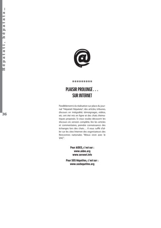 Hépatati , hépatata…

@
*********
PLAISIR PROLONGÉ…
SUR INTERNET

36

Parallèlement à la réalisation sur place du journal "Hépatati Hépatata", des articles, tribunes,
discours en intégralité, témoignages, vidéos,
etc. ont été mis en ligne et des chats thématiques proposés. Si vous voulez découvrir les
discours en version complète, lire les articles
et commentaires, prendre connaissance des
échanges lors des chats… il vous sufﬁt d'aller sur les sites Internet des organisateurs des
Rencontres nationales "Mieux vivre avec le
VHC".

Pour AIDES, c'est sur :
www.aides.org
www.seronet.info
Pour SOS Hépatites, c'est sur :
www.soshepatites.org

Hépatati Hépatata - Mieux vivre avec le VHC - p. 32

 