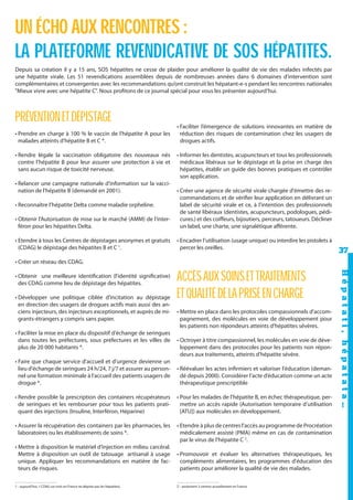 UN ÉCHO AUX RENCONTRES :
LA PLATEFORME REVENDICATIVE DE SOS HÉPATITES.
Depuis sa création il y a 15 ans, SOS hépatites ne cesse de plaider pour améliorer la qualité de vie des malades infectés par
une hépatite virale. Les 51 revendications assemblées depuis de nombreuses années dans 6 domaines d’intervention sont
complémentaires et convergentes avec les recommandations qu’ont construit les hépatant-e-s pendant les rencontres nationales
"Mieux vivre avec une hépatite C". Nous profitons de ce journal spécial pour vous les présenter aujourd’hui.

PRÉVENTION ET DÉPISTAGE
• Prendre en charge à 100 % le vaccin de l'hépatite A pour les
malades atteints d'hépatite B et C *.
• Rendre légale la vaccination obligatoire des nouveaux nés
contre l’hépatite B pour leur assurer une protection à vie et
sans aucun risque de toxicité nerveuse.
• Relancer une campagne nationale d'information sur la vaccination de l'hépatite B (demandé en 2001).

• Faciliter l’émergence de solutions innovantes en matière de
réduction des risques de contamination chez les usagers de
drogues actifs.
• Informer les dentistes, acupuncteurs et tous les professionnels
médicaux libéraux sur le dépistage et la prise en charge des
hépatites, établir un guide des bonnes pratiques et contrôler
son application.

• Obtenir l’Autorisation de mise sur le marché (AMM) de l’interféron pour les hépatites Delta.

• Créer une agence de sécurité virale chargée d'émettre des recommandations et de vérifier leur application en délivrant un
label de sécurité virale et ce, à l'intention des professionnels
de santé libéraux (dentistes, acupuncteurs, podologues, pédicures.) et des coiffeurs, bijoutiers, perceurs, tatoueurs. Décliner
un label, une charte, une signalétique afférente.

• Etendre à tous les Centres de dépistages anonymes et gratuits
(CDAG) le dépistage des hépatites B et C 1.

• Encadrer l’utilisation (usage unique) ou interdire les pistolets à
percer les oreilles.

• Reconnaître l’hépatite Delta comme maladie orpheline.

37

• Créer un réseau des CDAG.

• Développer une politique ciblée d’incitation au dépistage
en direction des usagers de drogues actifs mais aussi des anciens injecteurs, des injecteurs exceptionnels, et auprès de migrants-étrangers y compris sans papier.
• Faciliter la mise en place du dispositif d'échange de seringues
dans toutes les préfectures, sous préfectures et les villes de
plus de 20 000 habitants *.

ACCÈS AUX SOINS ET TRAITEMENTS
ET QUALITÉ DE LA PRISE EN CHARGE
• Mettre en place dans les protocoles compassionnels d'accompagnement, des molécules en voie de développement pour
les patients non répondeurs atteints d'hépatites sévères.
• Octroyer à titre compassionnel, les molécules en voie de développement dans des protocoles pour les patients non répondeurs aux traitements, atteints d'hépatite sévère.

• Faire que chaque service d'accueil et d'urgence devienne un
lieu d'échange de seringues 24 h/24, 7 j/7 et assurer au personnel une formation minimale à l'accueil des patients usagers de
drogue *.

• Réévaluer les actes infirmiers et valoriser l'éducation (demandé depuis 2000). Considérer l’acte d’éducation comme un acte
thérapeutique prescriptible

• Rendre possible la prescription des containers récupérateurs
de seringues et les rembourser pour tous les patients pratiquant des injections (Insuline, Interféron, Héparine)

• Pour les malades de l'hépatite B, en échec thérapeutique, permettre un accès rapide (Autorisation temporaire d’utilisation
[ATU]) aux molécules en développement.

• Assurer la récupération des containers par les pharmacies, les
laboratoires ou les établissements de soins *.

• Etendre à plus de centres l’accès au programme de Procréation
médicalement assisté (PMA) même en cas de contamination
par le virus de l'hépatite C 2.

• Mettre à disposition le matériel d’injection en milieu carcéral.
Mettre à disposition un outil de tatouage artisanal à usage
unique. Appliquer les recommandations en matière de facteurs de risques.

• Promouvoir et évaluer les alternatives thérapeutiques, les
compléments alimentaires, les programmes d'éducation des
patients pour améliorer la qualité de vie des malades.

1 - aujourd’hui, 1 CDAG sur trois en France ne dépiste pas les hépatites).

2 - seulement 3 centres actuellement en France.

Hépat at i , hé pat at a…

• Obtenir une meilleure identification (l'identité significative)
des CDAG comme lieu de dépistage des hépatites.

 