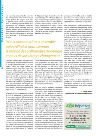 Hépatati , hépatata…
4

oui, ces anti-protéases là, elles vont être
très intéressantes. Elles vont nous permettre de faire des progrès, mais nous
ne devons pas les laisser nous qualifier.
Nous ne devons pas arriver à faire de la
ségrégation. Les premières molécules
qui arrivent seront réservées pour les
malades infectés par un virus et porteur
d’un génotype 1. Que deviennent les malades non-répondeurs avec un génotype
2, un génotype 3 ? Ils deviennent exclus
du soin !

B obligatoire, légal et dans le carnet de
vaccination pour les enfants tout de suite.
Nous ne pouvons pas parler d’hépatite B
aujourd’hui sans dire qu’il est scandaleux
que nous ne vaccinons toujours pas de
façon systématique en France. Il nous
faudrait simplement quelques millions
pour arriver à mener cela et c’est notre
combat en filigrane : derrière l’hépatite B,
il y a bien sûr l’hépatite C.

“Nous sommes ici tous ensemble
aujourd’hui et nous sommes
le monde des pathologies de demain
et nous devons être ce changement.”
Comment devons-nous faire pour qu’il
n’y ait pas de ségrégation entre nous si
ce n’est en nous rencontrant et en nous
parlant ? Alors oui, nous n’allons pas
mieux vivre, mais nous allons vivre. Alors
comment allons-nous vivre ? Nous allons vivre en étant guéris ou en restant
malades. Et on va prendre sa chance de
guérir. Et prendre sa chance de guérir,
cela veut aussi dire : “je prends la chance
que cela ne marche pas”. Quand un malade me disait : “Je préfère ne pas me traiter
parce que je n’arrive pas à m’imaginer que
je ne pourrai pas guérir, mais comme je n’ai
pas commencé je peux avoir le fantasme de
guérir un jour”. C’est intéressant.
A l’heure où on nous annonce une baisse
de 25 % de budget sur les fonds propres
de notre association, (j’ai la politesse de
ne pas dire à combien cela se monte pour
ne pas faire honte au gouvernement)
alors que dans le même temps, nous
entendons hier qu’on va débloquer un
milliard d'euros pour la généralisation
des tests sur le VIH/sida, je trouve cela
très bien, on ne fera jamais assez contre
le VIH/sida et ne me demandez pas de
déshabiller le VIH/sida pour habiller les
hépatites, je ne peux pas le cautionner.
En revanche, ce que je trouve choquant,
c’est qu’avec quelques millions d’euros
en France, nous pourrions généraliser la
vaccination de l’hépatite B, à condition
d’avoir un tout petit peu de courage politique et de rendre le vaccin de l’hépatite

Le foie, les hépatites sont silencieux, mais
nous ne pouvons pas nous taire. 5 000
nouvelles contaminations par an, 6 000
à 7 000 guérisons et 4 000 morts. 4 000
morts par an, c’est à peu près ce que tue
la route. Alors vous voyez tout ce qu’on
a fait pour qu’il y ait moins de morts sur
les routes. On nous a mis de superbes
détecteurs de vitesse qui coûtent à peu
près autant qu’un Fibroscan®. Imaginez
donc le nombre de Fibroscan® que nous
pourrions avoir à la place des détecteurs
et des radars automatiques.
Alors oui, on vous appelle à transformer
ensemble, à écrire et avoir des revendications. Nous l’avons déjà fait dans les Etats
généraux de SOS hépatites en 2002. Je
n’ai plus envie d’avoir des revendications.
J’ai des rêves : ils sont éveillés, mais j’ai
envie que nous passions à l’acte. Alors
oui, les revendications doivent être faites,
mais à condition que nous ayons des actions derrière et que nous avancions, que
nous puissions faire reculer ce fléau. Nous
l’avons fait un jour pour d'autres maladies. Un jour à l’Organisation mondiale
de la santé (OMS), des personnes ont dit :
“on va faire disparaître la variole. On a vacciné la planète et on a vu les deux derniers
cas de variole disparaître. On a le vaccin de
l’hépatite B. On peut faire disparaître le virus de l’hépatite B de la planète. On a des
traitements efficaces contre l’hépatite C, on
peut avoir le doux rêve d'éradiquer le virus
de l’hépatite C de la planète”. Oui, les anti-

protéases arrivent. Elles sont un modèle
pour nous en France, mais il faut que
nous fassions accéder aux anti-protéases
et a l’interféron l’ensemble de la planète.
Et le rapport Yéni – guide de recommandations des bonnes pratiques dans le VIH/
sida – auquel Jean-François Delfraissy a
participé. Cela ne vous a jamais choqués
qu’avec la complexification de l’hépatite
B et de l’hépatite C, nous n’ayons pas un
Delfraissy ou un Yéni des hépatites virales ? Nous n’arrivons même plus à avoir
la conférence de consensus : cela coûte
trop cher. Et une greffe, cela ne coûte
pas un peu d’argent ? Alors oui, je pense
que des choses aussi bêtes que cela, de
demander à ce qu’un comité d’experts
donne, chaque année, des guides de
bonnes pratiques et des recommandations car cela bouge tellement vite, maintenant, dans l’hépatite B et l’hépatite C. Il
faut faire là ce que nous a appris le VIH/
sida. Cela, c’est ce que nous pouvons
faire en revendiquant tous ensemble. Et
puis, je vais conclure avec une parole de
Gandhi que j’ai reprise dans l’annonce du
forum de SOS hépatites : il a dit quelque
chose qui était du côté de la non-violence : “nous devons être le changement
que nous voulons voir dans le monde... hépathologique”.
Nous sommes ici tous ensemble aujourd’hui et nous sommes le monde des
pathologies de demain et nous devons
être ce changement. Merci pour le travail
que vous allez faire.
■ Pascal Melin,
président de SOS hépatites Fédération

Écoute, soutien, information,
prévention et documentation…

à votre écoute
du lundi au vendredi
de 10 h à 13 h
et de 14 h à 18 h.
0 800 004 372

 