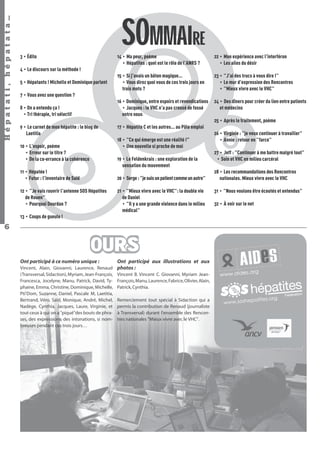 Hépatati , hépatata…

SOMMAIRE
14 • Ma peur, poème
• Hépatites : quel est le rôle de l’ANRS ?

22 • Mon expérience avec l’interféron
• Les ailes du désir

15 • Si j’avais un bâton magique…
• Vous direz quoi vous de ces trois jours en
trois mots ?

23 • "J’ai des trucs à vous dire !"
• Le mur d’expression des Rencontres
• "Mieux vivre avec le VHC"

16 • Dominique, entre espoirs et revendications
• Jacques : le VHC n’a pas creusé de fossé
entre nous

3 • Édito

24 • Des dîners pour créer du lien entre patients
et médecins

4 • Le discours sur la méthode !
5 • Hépatants ! Michelle et Dominique parlent
7 • Vous avez une question ?
8 • On a entendu ça !
• Tri thérapie, tri sélectif

25 • Après le traitement, poème
9 • Le carnet de mon hépatite : le blog de
Laetitia

17 • Hépatite C et les autres… au Pôle emploi
18 • "Ce qui émerge est une réalité !"
• Une nouvelle si proche de moi

10 • L’espoir, poème
• Erreur sur le titre ?
• De la co-errance à la cohérence

19 • Le Feldenkrais : une exploration de la
sensation du mouvement

11 • Hépatée !
• Futur : l’inventaire de Saïd

20 • Serge : "je suis un patient comme un autre"

12 • "Je vais rouvrir l’antenne SOS Hépatites
de Rouen"
• Pourquoi Dourdan ?

21 • "Mieux vivre avec le VHC": la double vie
de Daniel
• "Il y a une grande violence dans le milieu
médical"

13 • Coups de gueule !

6

OURS
Ont participé à ce numéro unique :
Vincent, Alain, Giovanni, Laurence, Renaud
(Transversal, Sidaction), Myriam, Jean-François,
Francesca, Jocelyne, Manu, Patrick, David, Typhaine, Emma, Christine, Dominique, Michelle,
Pti’Dom, Suzanne, Daniel, Pascale M, Laetitia,
Bertrand, Véro, Saïd, Monique, André, Michel,
Nadège, Cynthia, Jacques, Laure, Virginie, et
tout ceux à qui on a "piqué"des bouts de phrases, des expressions, des intonations, si nombreuses pendant ces trois jours…

Ont participé aux illustrations et aux
photos :
Vincent B. Vincent C. Giovanni, Myriam JeanFrançois, Manu, Laurence, Fabrice, Olivier, Alain,
Patrick, Cynthia.
Remerciement tout spécial à Sidaction qui a
permis la contribution de Renaud (journaliste
à Transversal) durant l'ensemble des Rencontres nationales "Mieux vivre avec le VHC".

Hépatati Hépatata - Mieux vivre avec le VHC - p. 2

26 • Virginie : "je veux continuer à travailler"
• Annie : retour en "farce"
27 • Jeff : "Continuer à me battre malgré tout"
• Soin et VHC en milieu carcéral
28 • Les recommandations des Rencontres
nationales. Mieux vivre avec le VHC
31 • "Nous voulons être écoutés et entendus"
32 • À voir sur le net

 