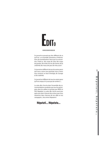 EDIT

O

*********

Ce journal ne pouvait pas être différent de ce
qu’il est : un ensemble d’émotions, d’informations, de revendications. Parce que ces rencontres, c’était ça : des coups de cœur, des coups
de gueules, des éclats de rire, des larmes, de la
créativité, des maux, des jeux de mots, aussi !

Ce journal est différent de tous les autres parce
qu’il est unique, il n’y aura pas de numéro 2…
La suite, elle s’inscrira dans l’ensemble des recommandations produites par tous les participant, dans les ateliers et portées par AIDES et
SOS Hépatites. La suite, elle s’écrira aussi jour
après jour, dans chacune des actions que nous
mènerons, dans chacune de nos villes et nos
campagnes... Aux armes Hépatants !

Hépatati… Hépatata…

Hépatati Hépatata - Mieux vivre avec le VHC - p. 3

7
Hépat at i , hé pat at a…

Ce journal est différent de tous les autres, parce
que nous y avons tous participé, nous y avons
tous consacré un bout d’énergie, de courage
et de créativité.

 