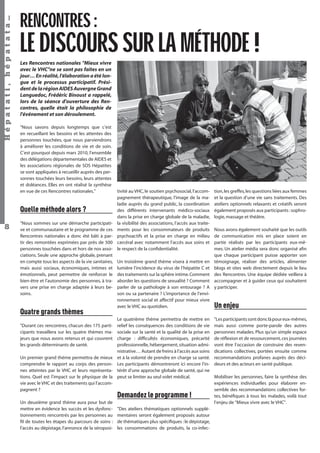 Hépatati , hépatata…

RENCONTRES :

LE DISCOURS SUR LA MÉTHODE !
Les Rencontres nationales "Mieux vivre
avec le VHC"ne se sont pas faites en un
jour… En réalité, l'élaboration a été longue et le processus participatif. Président de la région AIDES Auvergne Grand
Languedoc, Frédéric Binoust a rappelé,
lors de la séance d'ouverture des Rencontres, quelle était la philosophie de
l'événement et son déroulement.
"Nous savons depuis longtemps que c’est
en recueillant les besoins et les attentes des
personnes touchées, que nous parviendrons
à améliorer les conditions de vie et de soin.
C’est pourquoi depuis mars 2010, l’ensemble
des délégations départementales de AIDES et
les associations régionales de SOS Hépatites
se sont appliquées à recueillir auprès des personnes touchées leurs besoins, leurs attentes
et doléances. Elles en ont réalisé la synthèse
en vue de ces Rencontres nationales."

Quelle méthode alors ?
8

"Nous sommes sur une démarche participative et communautaire et le programme de ces
Rencontres nationales a donc été bâti à partir des remontées exprimées par près de 500
personnes touchées dans et hors de nos associations. Seule une approche globale, prenant
en compte tous les aspects de la vie sanitaires,
mais aussi sociaux, économiques, intimes et
émotionnels, peut permettre de renforcer le
bien-être et l’autonomie des personnes, à travers une prise en charge adaptée à leurs besoins.

Quatre grands thèmes
"Durant ces rencontres, chacun des 175 participants travaillera sur les quatre thèmes majeurs que nous avons retenus et qui couvrent
les grands déterminants de santé.
Un premier grand thème permettra de mieux
comprendre le rapport au corps des personnes atteintes par le VHC et leurs représentations. Quel est l’impact sur le physique de la
vie avec le VHC et des traitements qui l’accompagnent ?
Un deuxième grand thème aura pour but de
mettre en évidence les succès et les dysfonctionnements rencontrés par les personnes au
ﬁl de toutes les étapes du parcours de soins :
l’accès au dépistage, l’annonce de la séroposi-

tivité au VHC, le soutien psychosocial, l’accompagnement thérapeutique, l’image de la maladie auprès du grand public, la coordination
des différents intervenants médico-sociaux
dans la prise en charge globale de la maladie,
la visibilité des associations, l’accès aux traitements pour les consommateurs de produits
psychoactifs et la prise en charge en milieu
carcéral avec notamment l’accès aux soins et
le respect de la conﬁdentialité.
Un troisième grand thème visera à mettre en
lumière l’incidence du virus de l’hépatite C et
des traitements sur la sphère intime. Comment
aborder les questions de sexualité ? Comment
parler de sa pathologie à son entourage ? A
son ou sa partenaire ? L’importance de l’environnement social et affectif pour mieux vivre
avec le VHC au quotidien.
Le quatrième thème permettra de mettre en
relief les conséquences des conditions de vie
sociale sur la santé et la qualité de la prise en
charge : difﬁcultés économiques, précarité
professionnelle, hébergement, situation administrative… Autant de freins à l’accès aux soins
et à la volonté de prendre en charge sa santé.
Les participants démontreront ici encore l’intérêt d’une approche globale de santé, qui ne
peut se limiter au seul volet médical.

Demandez le programme !
"Des ateliers thématiques optionnels supplémentaires seront également proposés autour
de thématiques plus spéciﬁques : le dépistage,
les consommations de produits, la co-infecHépatati Hépatata - Mieux vivre avec le VHC - p. 4

tion, les greffes, les questions liées aux femmes
et la question d’une vie sans traitements. Des
ateliers optionnels relaxants et créatifs seront
également proposés aux participants : sophrologie, massage et théâtre.
Nous avons également souhaité que les outils
de communication mis en place soient en
partie réalisés par les participants eux-mêmes. Un atelier média sera donc organisé aﬁn
que chaque participant puisse apporter son
témoignage, réaliser des articles, alimenter
blogs et sites web directement depuis le lieu
des Rencontres. Une équipe dédiée veillera à
accompagner et à guider ceux qui souhaitent
y participer.

Un enjeu
"Les participants sont donc là pour eux-mêmes,
mais aussi comme porte-parole des autres
personnes malades. Plus qu’un simple espace
de réﬂexion et de ressourcement, ces journées
vont être l’occasion de construire des revendications collectives, portées ensuite comme
recommandations profanes auprès des décideurs et des acteurs en santé publique.
Mobiliser les personnes, faire la synthèse des
expériences individuelles pour élaborer ensemble des recommandations collectives fortes, bénéﬁques à tous les malades, voilà tout
l’enjeu de "Mieux vivre avec le VHC".

 