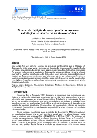 Revista Eletrônica Sistemas & Gestão 3 (2) 129-146
Programa de Pós-graduação em Sistemas de Gestão, TEP/TCE/CTC/PROPP/UFF
SISTEMAS & GESTÃO, v.3, n. 2, p.129-146, maio a agosto de 2008 129
O papel da medição de desempenho no processo
estratégico: uma tentativa de síntese teórica
Jonas Lucio Maia, jonasmaia@dep.ufscar.br
Gerusa Tinasi de Oliveira, gerusa@dep.ufscar.br
Roberto Antonio Martins, ram@dep.ufscar.br
Universidade Federal de São Carlos (UFSCar), Pós-Graduação em Engenharia de Produção. São
Carlos, SP, Brasil
*Recebido: Junho, 2008 / Aceito: Agosto, 2008
RESUMO
Este artigo tem por objetivo analisar as principais contribuições que a Medição de
Desempenho pode prover para o processo de formulação, implementação e avaliação das
estratégias empresariais, buscando reunir as principais indicações da literatura pesquisada.
Em resumo, indica-se que a Medição de Desempenho age no sentido de retratar a situação
atual sobre a qual as estratégias serão delineadas, assim como os diversos Sistemas de
Medição de Desempenho contribuem com diferentes pontos de vista acerca de como os
objetivos organizacionais devem ser definidos. Nesta trajetória entre o atual e o pretendido,
a medição pode auxiliar na aplicação do benchmarking e também na representação gráfica
da estratégia definida.
Palavras-chave: Estratégia. Planejamento Estratégico. Medição de Desempenho. Sistema de
Medição de Desempenho.
1. INTRODUÇÃO
Conforme Day e Reibstein(1999) destacam, a capacidade dos profissionais para
elaborar e implementar estratégias apropriadas parece não haver acompanhado a grande
velocidade das mudanças do ambiente competitivo. Estudiosos e profissionais da área
caíram na armadilha de oferecer uma gama de estruturas conceituais e métodos pouco
consolidados que, em sua tentativa de simplificar a estratégia, deixaram de lado elementos
cruciais do processo estratégico. É necessário, por conseguinte, retomar os conceitos
fundamentais de estratégia no que tange ao seu conteúdo e a seu processo de formulação
e implementação.
Neste contexto, nos últimos anos, a medição de desempenho (MD) vem ganhando
um reconhecimento crescente do seu importante papel como um elemento para gestão
eficaz e eficiente das organizações. (KENNERLEY e NEELY, 2002). Os sistemas de
medição de desempenho (SMDs), conforme destacam Hudson, Smart e Bourne(2001),
devem estar alinhados com os objetivos estratégicos das companhias para que possam
ajudar a manter e conquistar novos mercados, além de melhorar a maneira como os
recursos são geridos. Desta forma, a medição de desempenho pode prestar valiosa
 