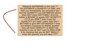 Wakanda NONSENSE is this now ??
You ESTIMATE a QUANTITY of ONE, and
then you immediately turn around to say
that the QUANITTY you ESTIMATED above
does NOT mean ANYTHING ! And the
bidder is BOUND to supply ANY QUANTITY
??? If you DON’T even know the
QUANTITY you need / want, then Don’t
BOTHER to give ANY ESTIMATES !! How
are bidders supposed to KNOW whether
they will have CAPACITY to MEET the
Quantity if you do NOT want to DISCLOSE
it by implying that you do NOT REALLY
know the quantity you will need ????
 