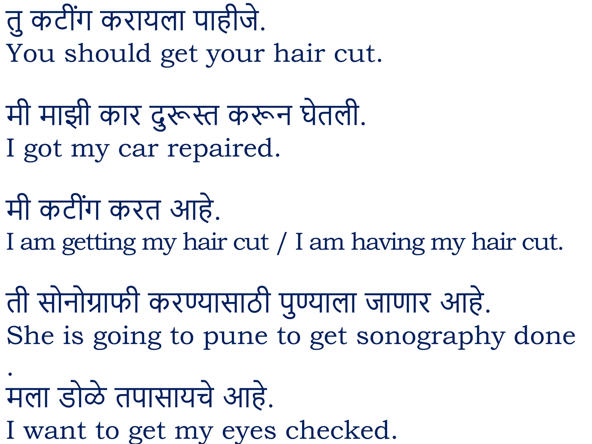 तु कट ींग करायला पाह जे.
You should get your hair cut.
म माझ कार दुरूस्त करून घेतल .
I got my car repaired.
म कट ींग करत आहे.
I am getting my hair cut / I am having my hair cut.
त सोनोग्राफ करण्यासाठ पुण्याला जाणार आहे.
She is going to pune to get sonography done
.
मला डोळे तपासायचे आहे.
I want to get my eyes checked.
 