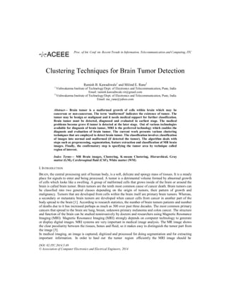 Clustering Techniques for Brain Tumor Detection
Ramish B. Kawadiwale1
and Milind E. Rane2
1
Vishwakarma Institute of Technology/Dept. of Electronics and Telecommunication, Pune, India
Email: ramish.kawadiwale.vit@gmail.com
2
Vishwakarma Institute of Technology/Dept. of Electronics and Telecommunication, Pune, India
Email: me_rane@yahoo.com
Abstract— Brain tumor is a malformed growth of cells within brain which may be
cancerous or non-cancerous. The term ‘malformed’ indicates the existence of tumor. The
tumor may be benign or malignant and it needs medical support for further classification.
Brain tumor must be detected, diagnosed and evaluated in earliest stage. The medical
problems become grave if tumor is detected at the later stage. Out of various technologies
available for diagnosis of brain tumor, MRI is the preferred technology which enables the
diagnosis and evaluation of brain tumor. The current work presents various clustering
techniques that are employed to detect brain tumor. The classification involves classification
of images into normal and malformed (if detected the tumor). The algorithm deals with
steps such as preprocessing, segmentation, feature extraction and classification of MR brain
images. Finally, the confirmatory step is specifying the tumor area by technique called
region of interest.
Index Terms— MR Brain images, Clustering, K-means Clustering, Hierarchical, Gray
matter (GM), Cerebrospinal fluid (CSF), White matter (WM).
I. INTRODUCTION
BRAIN, the central processing unit of human body, is a soft, delicate and spongy mass of tissues. It is a steady
place for signals to enter and being processed. A tumor is a detrimental volume formed by abnormal growth
of cells which looks like a swelling. A group of malformed cells that grows inside of the brain or around the
brain is called brain tumor. Brain tumors are the tenth most common cause of cancer death. Brain tumors can
be classified into two general classes depending on the origin of tumors, their pattern of growth and
malignancy. Tumors that are developed from cells within the brain itself are primary brain tumors. Whereas,
a secondary or metastatic brain tumors are developed when cancer cells from cancer in another part of the
body spread to the brain [1]. According to research statistics, the number of brain tumors patients and number
of deaths due to it has increased perhaps as much as 300 over past three decades. The most common primary
cancers that spread to the brain are lung, breast, unknown primary melanoma and colon cancer. The structure
and function of the brain can be studied noninvasively by doctors and researchers using Magnetic Resonance
Imaging (MRI). Magnetic Resonance Imaging (MRI) strongly depends on computer technology to generate
or display digital images. MRI systems are very important in medical image analysis. The MR image shows
the clear peculiarity between the tissues, bones and fluid, so it makes easy to distinguish the tumor part from
the image [5].
In medical imaging, an image is captured, digitized and processed for doing segmentation and for extracting
important information. In order to haul out the tumor region efficiently the MRI image should be
DOI: 02.ITC.2014.5.49
© Association of Computer Electronics and Electrical Engineers, 2014
Proc. of Int. Conf. on Recent Trends in Information, Telecommunication and Computing, ITC
 