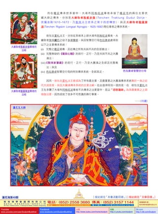 [ 按此前往「本會活動目錄」] [ 按此前往「文章目錄」]
   而 在 噶 妥 傳 承 世 系 當 中 ， 大 堪 布 阿 格 旺 波 尊 者 承 接 了 噶 妥 寺 的 兩 位 主 要 伏
藏大師之傳承，分別是大巖取者敦都多傑 (Terchen   Traktung   Dudul   Dorje，
伏 魔 金 剛 1615-1672， 乃 敦 珠 法 王 世 系 之 第 十 四 世 轉 世 ) 、 與 及 大 巖 取 者 龍 薩 寧
波 (Terchen    Rigdzin    Longsal    Nyingpo，1625-1692) 兩位尊者之傳承系統。
   依怙主夏札法王，分別從其根本上師大堪布阿格旺波尊者、大
巖取者敦珠寗巴之幼子多傑贊都、與及智慧空行母色拉康卓處得到
以下之主要傳承系統：
(i) 完整之噶妥遠傳、及近傳之所有共與不共的全部教法；
(ii)      完整無缺的《龍欽心髓》的前行、正行、乃至共與不共之大圓
滿法；
(iii)《敦珠新寶藏》的前行、正行、乃至大圓滿之全部及完整教
法；與及
(iv)    色拉康卓智慧空行母的特別傳承系統，全部具足。
   因而，依怙主夏札法王便成為了所有最主要、及最重要之大圓滿傳承系統集於一身之近
代大成就者、與及大圓滿傳承系統的主要法嗣。在此值得特別一提的是：在       依怙主夏札法
王在承襲了大堪布阿格旺波尊者不共傳承之法要當中，是以「忿怒蓮師」為其最重要之上師
瑜伽法要，因而成就了很多不可思議的佛行事業。
……(待續)
蓮花生大師
大巖取者敦都多傑尊者的
法相
色拉康卓智慧空行母
大巖取者龍薩寧波尊者的
法相
蓮花海第49期
109
敦 珠 佛 學 會 國 際 有 限 公 司
通 訊 地 址 ： 香 港 柴 灣 常 安 街 7 7 號 發 達 中 心 4 樓
4th Floor, Federal Centre, 77 Sheung On Street, Chaiwan, Hong Kong
電話：(852) 2558 3680 傳真：(852) 3157 1144
網 址 ： h t t p : / / w w w . d u d j o m b a . c o m 電 子 郵 件 ： info@dudjomba.org.hk
版權擁有者：
敦珠佛學會國際有限公司
Youtube
www.youtube.com/user/DudjomBuddhist
Facebook
www.facebook.com/DudjomBuddhist
土豆
http://www.tudou.com/home/dudjom
优酷
http://i.youku.com/dudjom
56.com
http://i.56.com/Dudjom
 