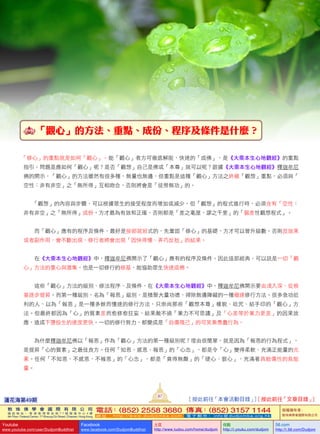   「觀心」的方法、重點、成份、程序及條件是什麼？
「修心」的重點就是如何「觀心」。能「觀心」者方可徹底解脫，快速的「成佛」，是《大乘本生心地觀經》的重點
指引。問題是應如何「觀心」呢？是否「觀想」自己是佛或「本尊」就可以呢？跟據《大乘本生心地觀經》釋迦牟尼
佛的開示，「觀心」的方法雖然有很多種，無量也無邊，但重點是這種「觀心」方法之終極「觀想」重點，必須與「
空性：非有非空」之「無所得」互相吻合，否則將會是「徒勞無功」的。
               「觀想」的內容與步驟，可以根據眾生的接受程度而增加或減少，但「觀想」的程式進行時，必須含有「空性：
非有非空」之「無所得」成份，方才最為有效和正確，否則都是「差之毫厘，謬之千里」的「偏差性觀想程式」。
   而「觀心」應有的程序及條件，最好是按部就班式的，先鞏固「修心」的基礎，方才可以晉升級數。否則反效果
或者副作用，會不斷出現，修行者將會出現「因快得慢、弄巧反拙」的結果。
   在《大乘本生心地觀經》中，釋迦牟尼佛開示了「觀心」應有的程序及條件。因此這部經典，可以說是一切「觀
心」方法的重心與滙集，也是一切修行的根基，能協助眾生快速成佛。
   這些「觀心」方法的級別、修法程序、及條件，在《大乘本生心地觀經》中，釋迦牟尼佛開示要由淺入深，從根
基逐步提昇。而第一種級別，名為「報恩」級別，是積聚大量功德、掃除無邊障礙的一種極速修行方法。很多急功近
利的人，以為「報恩」是一種多餘而慢速的修行方法，只崇尚那些「觀想本尊」樣貌、唸咒、結手印的「觀心」方
法。但最終都因為「心」的質素差而愈修愈狂妄，結果敵不過「業力不可思議」及「心差等於業力更差」的因果效
應，造成下墮投生的速度更快。一切的修行努力，都變成是「自傷殘己」的可笑兼愚蠢行為。
   為什麼釋迦牟尼佛以「報恩」作為「觀心」方法的第一種級別呢？理由很簡單，就是因為「報恩的行為程式」，
是提昇「心的質素」之最佳良方。任何「知恩、感恩、報恩」的「心念」，都是令「心」變得柔軟、充滿正能量的元
素。任何「不知恩、不感恩、不報恩」的「心念」，都是「貪得無厭」的「硬心、狠心」，充滿著具殺傷性的負能
量。
蓮花海第49期
87
[ 按此前往「本會活動目錄」] [ 按此前往「文章目錄」]
敦 珠 佛 學 會 國 際 有 限 公 司
通 訊 地 址 ： 香 港 柴 灣 常 安 街 7 7 號 發 達 中 心 4 樓
4th Floor, Federal Centre, 77 Sheung On Street, Chaiwan, Hong Kong
電話：(852) 2558 3680 傳真：(852) 3157 1144
網 址 ： h t t p : / / w w w . d u d j o m b a . c o m 電 子 郵 件 ： info@dudjomba.org.hk
版權擁有者：
敦珠佛學會國際有限公司
Youtube
www.youtube.com/user/DudjomBuddhist
Facebook
www.facebook.com/DudjomBuddhist
土豆
http://www.tudou.com/home/dudjom
优酷
http://i.youku.com/dudjom
56.com
http://i.56.com/Dudjom
 