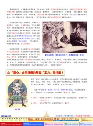    顯教的修行人，大多數集中研習佛理，因此都有能力解釋一些淺層的佛教名相及佛法，但卻缺乏理解深層次佛法
的實修智慧，因而無法分辨這些「觀心」的方法及「觀想程式」。而密宗的修行人，分成兩種，一種只懂儀式、修習
儀軌，但不懂佛教教理，引至「盲修瞎練」，無法理解深層次佛法的實修智慧，尤其是對「空性」的「理解與實修之
融合」；另一種集中研習「經教及密續」，卻又疏於實修，同樣無法講解及指引深層次的佛法。
   因此在弘播「密宗」的過程中，你會見到大
量所謂的「上師」，大量舉行儀式，但對於講解
佛法，即使是淺層的佛法，也少之又少。對於深
層次佛法的講解，真的鳳毛麟角，十分稀少。你
只能在頂級的法王及其著作中見到，例如紅教的
敦珠法王二世(智者移喜多傑仁波切)、現今已達
百多歲的夏札法王(戚操生紀多傑仁波切)、頂果
欽哲法王(紮西•帕久仁波切)……等大成就者，
他們的著作之深層，令人嘆為觀止。
   因此要分辨那一位上師是足以引導你的修行
而不至於出現偏差，方法很簡單，就是看看他的
著作，聽聽他的佛法講解程度。若果這位上師寫
不出，講不了，甚至不懂得寫，也不懂得講的，
就代表他的能力很有限，不具備能力去分辨這些「觀心」的方法及「觀想程式」。他只懂得「背書」式的教你修儀
軌，與他一起「盲修瞎練」。你可以想像一下，「差之毫厘，謬之千里」的「偏差性觀想程式」，將會出現在你的身
上，你將會身陷多麼危險的處境呢？因此不懂佛法的「上師」，你還是不跟的好。
  「觀心」必須具備的基礎「定力」是什麼？
有了「報恩」作為「觀心」方法的基礎，就可以順利地發展出各種修行人必須具
備的「定力」。有了「定力」，才足以有「可依靠的平台」來顯露眾生「與生俱
來」的「本有智慧」。「觀心」的最基礎「定力」是什麼呢？
   在上一章(請參看「蓮花海」第48期「智慧的修行方向」一文)提及的幾種「
忍」，是指一些「定力」的級數。其中有稱為「五忍」的，是指：
1.      伏忍—指初發心的修行人，欲忍受順逆二境，必須先調伏其心，就要有「伏
心的定力」；
2.      信忍—指信心堅信不移，決定而不動心的一種定力；
文殊菩薩
夏札法王(左)、敦珠法王二世(中)、頂果欽哲法王一世(右)
蓮花海第49期
89
[ 按此前往「本會活動目錄」] [ 按此前往「文章目錄」]
敦 珠 佛 學 會 國 際 有 限 公 司
通 訊 地 址 ： 香 港 柴 灣 常 安 街 7 7 號 發 達 中 心 4 樓
4th Floor, Federal Centre, 77 Sheung On Street, Chaiwan, Hong Kong
電話：(852) 2558 3680 傳真：(852) 3157 1144
網 址 ： h t t p : / / w w w . d u d j o m b a . c o m 電 子 郵 件 ： info@dudjomba.org.hk
版權擁有者：
敦珠佛學會國際有限公司
Youtube
www.youtube.com/user/DudjomBuddhist
Facebook
www.facebook.com/DudjomBuddhist
土豆
http://www.tudou.com/home/dudjom
优酷
http://i.youku.com/dudjom
56.com
http://i.56.com/Dudjom
 