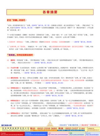各 章 摘 要
訂定「計劃」的技巧：
「成功」的首要條件是訂立「目標」(請參看「蓮花海」第二期)。因應個人的喜好、能力與理想設立「目標」，再配合制訂「目
標」的技巧(請參看「蓮花海」第三期)，一幅關乎一生理想的宏觀藍圖，大致上已經完成。那麼下一步，應該如何進行，才可以確
保「成功在望」呢？
下一步是訂定細緻的、具體的、有效率的、具策略性的「計劃」。為每一個大、中、小的「目標」制訂一系列的「計劃」，就等
於為邁向「成功」而架設一系列可以互通的網絡公路。無數的「計劃」，在設計時，必須注意下列幾點：
1.  互相扶持、提高效益：「計劃」之間的連結，要達到互相銜接、互相補益、互相依靠的效果。……(請參看「蓮花海」第四期)
2.「去蕪存菁」的「取與捨」：無論是大、中、小的「計劃」，都必須因應某些特定因素及條件，進行排位及篩選。「計劃」本身
的內容，以致「計劃」的應否存在或只作部份採納，都必須進行「去蕪存菁」的「取與捨」。
「取與捨」的特定因素及條件：
(i)         重要性：究竟這個「計劃」，對於要達成的「目標」，其助力有多大呢？這個準備要達成的「目標」，對於最終要達成的大
「目標」，其助力又有多大呢？……(請參看「蓮花海」第五期)
(ii)      付出的代價：生命是短促的、有限的。必須清楚了解「命運與資源組合」的調配特性，掌握各種「計劃」所需要付出的代
價，再對各種「計劃」進行「取與捨」的篩選與調配，令有限的資源，可以在有限的時間與空間之內，「生生不息、用之不
竭、物超所值」……(請參看「蓮花海」第六期)
(iii)    優點與缺點：每一個人，都有自己的優點、長處、技能，亦有本身的缺點、死穴。要取得任何「目標」或「計劃」的成功，
必須清楚自身的強項與弱項，以巧妙的安排，配合及運用自身的強項與弱項，用以設計「計劃」的內容與部署。這是篩選與
調配「計劃」的一個「重要策略」，不可輕視。……(請參看「蓮花海」第七期)
(iv)     時間與成效(1)：無論規劃任何「計劃」，都必須考慮「時間的規劃」。「時間耗用的準則」必須是清晰的，而且要與「計
劃」的成效掛鉤。時間必須耗用在成效大、回報率高的「計劃」上。將不同的「計劃」，以耗用時間的長短及其效益進行排
位。將花費太多時間及精力，而效益及回報率低的「計劃」刪除。將可以改善的「計劃」以「時間的規劃準則」進行修輯。
這是篩選與修輯「計劃」的一個「重要方向」。……(請參看「蓮花海」第八期)
(v)        時間與成效(2)：由於人的一生時間與精神，是極之有限的。如果你的「目標」是「在一生之內脫離輪廻或者成佛」，那麼你
在此一生中的「時間規劃」與「時間耗用的準則」，將會是成功與失敗的關鍵之一，必須十分慎重與理智。如果你的「目
標」是「在一生之內往生淨土」，那麼你在此一生中的「時間規劃」與「時間耗用的準則」，可以較為彈性處理，但仍然不
可忽視。究竟在修行的道路上，如何規劃一生的時間，才是最具智慧與成效呢？……(請參看「蓮花海」第九期)
(vi)     時間與成效(3)：是否不進行「長期閉關」，就無法達成「在一生之內脫離輪廻或者成佛」的「目標」呢？如果想知道答案，
請先回答三個問題，並且認識“運用佛法於「日常生活」中的「三種要訣」”……(請參看「蓮花海」第十期)
蓮花海第49期
91
[ 按此前往「本會活動目錄」] [ 按此前往「文章目錄」]
敦 珠 佛 學 會 國 際 有 限 公 司
通 訊 地 址 ： 香 港 柴 灣 常 安 街 7 7 號 發 達 中 心 4 樓
4th Floor, Federal Centre, 77 Sheung On Street, Chaiwan, Hong Kong
電話：(852) 2558 3680 傳真：(852) 3157 1144
網 址 ： h t t p : / / w w w . d u d j o m b a . c o m 電 子 郵 件 ： info@dudjomba.org.hk
版權擁有者：
敦珠佛學會國際有限公司
Youtube
www.youtube.com/user/DudjomBuddhist
Facebook
www.facebook.com/DudjomBuddhist
土豆
http://www.tudou.com/home/dudjom
优酷
http://i.youku.com/dudjom
56.com
http://i.56.com/Dudjom
 