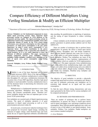 International Journal of Latest Technology in Engineering, Management & Applied Science (IJLTEMAS)
Volume VI, Issue III, March 2017 | ISSN 2278-2540
www.ijltemas.in Page 49
Compare Efficiency of Different Multipliers Using
Verilog Simulation & Modify an Efficient Multiplier
Abhishek Bhattacharjee1
, Anindya Sen2
1,2
Department of Electronics and Communication Engineering (VLSI), Heritage Institute of Technology, Kolkata, West Bengal
Abstract- Multipliers are the fundamental components in many
digital signal processing systems. Many important signal
processing systems are designed on VLSI platform as the
integration growing rapidly. The signal processing systems &
applications requires large computational capability, hence takes
considerable amount of energy. In the VLSI system design
performance, area and power consumption are three important
parameters, of which power consumption is the gets prime
importance. In today’s world, power consumption is very
important factor. The largest contribution to the power
consumption in multiplier is due to generation and reduction of
partial products. So it is very much important to know the
efficiency of different multipliers. This paper represents a
detailed comparison between array multiplier, Wallace
multiplier, Dadda multiplier, modified array multiplier on the
basis of speed, area, power consumption using verilog
simulation.
Keywords- Multiplier, Array, Wallace, Dadda, Modified Array,
Verilog.
I. INTRODUCTION
ultiplier is one of the basic functional unit in digital
signal processor (DSP). Most of the high performance
DSP systems rely on hardware multiplication to achieve high
data throughput [5]. and since, multiplication dominates the
execution time of most DSP algorithms, therefore high-speed
multiplier is much desired[8]. Currently, multiplication time is
still the dominant factor in determining the instruction cycle
time of a DSP chip.
Multiplication is a fundamental operation in most signal
processing algorithms. Multipliers have large area, long
latency and consume considerable power. Therefore low-
power multiplier design has been an important part in low-
power VLSI system design.
Fast multipliers are essential parts of digital signal processing
systems. The speed of multiplier operation is of great
importance in digital signal processing as well as in the
general purpose processors today [6].
In recent years, several power reduction techniques have
been proposed for low-power digital design, including the
reduction of supply voltage, multi threshold logic and clock
speed, the use of signed magnitude arithmetic and differential
data encoding, the parallelization or pipelining of operations,
and the tuning of input bit-patterns to reduce switching
activity.
A basic multiplier can be divided into three parts i) partial
product generation ii) partial product addition and iii) final
addition [5].
There are number of techniques that to perform binary
multiplication. In general, the choice is based upon factors
such as latency, throughput, area, and design complexity.
More efficient parallel approach uses some sort of array or
tree of full adders to sum partial products. Array multiplier,
booth multiplier, Wallace Tree multipliers are some of the
standard approaches to have hardware implementation of
binary multiplier which are suitable for VLSI implementation
at CMOS level .This paper represents Array multiplier(using
ripple carry adder),Array multiplier(using ripple carry adder
& carry save adder),Array multiplier(using carry save adder &
carry look ahead adder) ,Baugh-wooley multiplier, Wallace
tree, Dadda tree multiplier, Modified array multiplier and
compare their efficiency.
II. OBJECTIVE
The objective of good multiplier to provide a physically
compact high speed and low power consumption unit. Being a
core part of arithmetic processing unit multipliers are in
extremely high demand on its speed and low power
consumption.
To find the most efficient timing characteristics and area
report generated by the Xilinx tool for various multipliers will
be compared and analyzed.
III. METHODS AND PERFORMANCES
There are number of techniques that to perform binary
multiplication. In general, the choice is based upon factors
such as speed, throughput, area, and design complexity power
consumption. More efficient parallel approach uses some sort
of array or tree of full adders to sum partial products. Array
multiplier, Wallace Tree multiplier, Dadda multipliers are
most common standard multipliers.
A. Array Multiplier
M
 