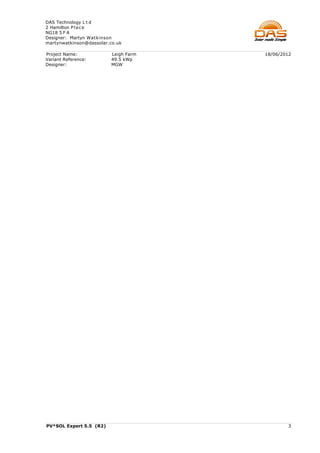 DAS Technology L t d
2 Hamilton P l a c e
NG18 5 F A
Designer: Martyn Watkinson
martynwatkinson@dassolar.co.uk

Project Name:            Leigh Farm   18/06/2012
Variant Reference:       49.5 kWp
Designer:                MGW




PV*SOL Expert 5.5 (R2)                        3
 