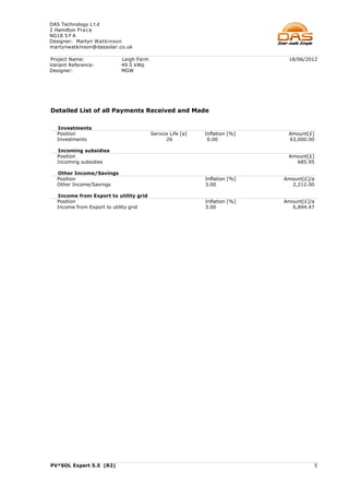 DAS Technology L t d
2 Hamilton P l a c e
NG18 5 F A
Designer: Martyn Watkinson
martynwatkinson@dassolar.co.uk

Project Name:              Leigh Farm                                       18/06/2012
Variant Reference:         49.5 kWp
Designer:                  MGW




Detailed List of all Payments Received and Made

   Investments
   Position                             Service Life [a]   Inflation [%]    Amount[£]
   Investments                                26            0.00            63,000.00

   Incoming subsidies
   Position                                                                 Amount[£]
   Incoming subsidies                                                         685.95

   Other Income/Savings
   Position                                                Inflation [%]   Amount[£]/a
   Other Income/Savings                                    3.00              2,212.00

   Income from Export to utility grid
   Position                                                Inflation [%]   Amount[£]/a
   Income from Export to utility grid                      3.00              6,894.47




PV*SOL Expert 5.5 (R2)                                                               5
 