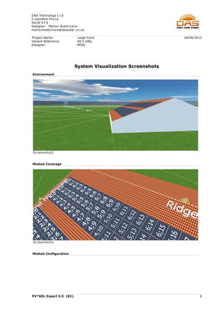 DAS Technology L t d
2 Hamilton P l a c e
NG18 5 F A
Designer: Martyn Watkinson
martynwatkinson@dassolar.co.uk

Project Name:             Leigh Farm                        18/06/2012
Variant Reference:        49.5 kWp
Designer:                 MGW




                         System Visualization Screenshots
Environment




Screenshot2


Module Coverage




Screenshot5


Module Configuration




PV*SOL Expert 5.5 (R2)                                              6
 