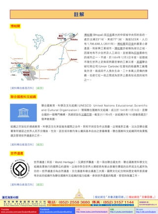 蓮花海第49期
122
敦 珠 佛 學 會 國 際 有 限 公 司
通 訊 地 址 ： 香 港 柴 灣 常 安 街 7 7 號 發 達 中 心 4 樓
4th Floor, Federal Centre, 77 Sheung On Street, Chaiwan, Hong Kong
電話：(852) 2558 3680 傳真：(852) 3157 1144
網 址 ： h t t p : / / w w w . d u d j o m b a . c o m 電 子 郵 件 ： info@dudjomba.org.hk
版權擁有者：
敦珠佛學會國際有限公司
Youtube
www.youtube.com/user/DudjomBuddhist
Facebook
www.facebook.com/DudjomBuddhist
土豆
http://www.tudou.com/home/dudjom
优酷
http://i.youku.com/dudjom
56.com
http://i.56.com/Dudjom
註 解
博帕爾
博帕爾 (Bhopal) 是印度最大的中部省中央邦的首府，
處於北緯23°16'，東經77° 36'，海拔523米，人口
有 1,795,648 人 (2011年)。博帕爾是印度的重要小麥
產區，和新興工業城市。博帕爾亦被稱為湖泊之城，
因當地有不少自然及人工湖泊，並被選為印度最綠化
的城市之一。不過，於1984年12月3日半夜，這個城
市發生世界上史無前例最悲慘的工業災害，美國聯合
碳化物公司 (Union   Carbide) 在當地的殺蟲劑工廠毒
氣外泄，造成四千人喪失生命，二十多萬人受傷的慘
劇，也使它在一夜之間成為世界上最具知名度的城市
之一。
[資料轉自維基百科]   [返回]
聯合國教科文組織
聯合國教育、科學及文化組織 ( UNESCO:  United  Nations  Educational, Scientific   
and  Cultural  Organization )，簡稱聯合國教科文組織，成立於 1945年11月16日，是聯
合國的一個專門機構，其總部設在法國巴黎。截至2011年4月，該組織共有193個會員國及7
個準會員國。
組織之宗旨在於通過教育、科學及文化來促進各國間之合作，對和平與安全作出貢獻，以增進對正義、法治及聯合國
憲章所確認之世界人民不分種族、性別、語言或宗教均享人權與基本自由之普遍尊重。聯合國教科文組織同時負責甄
選及管理世界遺產的工作。
[資料轉自維基百科]   [返回]
世界遺產
世界遺產（英語： World   Heritage），又譯世界襲產，是一項由聯合國支持、聯合國教育科學文化
組織負責執行的國際公約建制，以保存對全世界人類都具有傑出普遍性價值的自然或文化處所為
目的。世界遺產分為自然遺產、文化遺產和複合遺產三大類。國際文化紀念物與歷史場所委員會
等非政府組織作為聯合國教科文組織的協力組織，參與世界遺產的甄選、管理與保護工作。
[資料轉自維基百科]   [返回]
[ 按此前往「本會活動目錄」] [ 按此前往「文章目錄」]
 