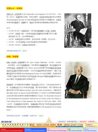 蓮花海第49期
123
敦 珠 佛 學 會 國 際 有 限 公 司
通 訊 地 址 ： 香 港 柴 灣 常 安 街 7 7 號 發 達 中 心 4 樓
4th Floor, Federal Centre, 77 Sheung On Street, Chaiwan, Hong Kong
電話：(852) 2558 3680 傳真：(852) 3157 1144
網 址 ： h t t p : / / w w w . d u d j o m b a . c o m 電 子 郵 件 ： info@dudjomba.org.hk
版權擁有者：
敦珠佛學會國際有限公司
Youtube
www.youtube.com/user/DudjomBuddhist
Facebook
www.facebook.com/DudjomBuddhist
土豆
http://www.tudou.com/home/dudjom
优酷
http://i.youku.com/dudjom
56.com
http://i.56.com/Dudjom
亞歷山大•坎寧安
亞歷山大•坎寧安爵士 (Sir   Alexander   Cunningham) (1814年1月23–1893
年11月28)，英國軍事工程師、和考古學家。坎寧安創建印度的考古考察部 
(Archaeological   Survey   of   India) 對印度考古及保育工作貢獻良多，坎寧安
亦同時發現鹿野苑、那爛陀寺、桑奇大塔等著名的佛教遺址而聞名於世。
生平：
• 1814年1月23日，坎寧安誕生；其父親是蘇格蘭詩人艾倫•坎寧安
• 1833年，坎寧安19歲，入伍參加印度的英國殖民政府屬下的工兵團，
     服役直到1861年，以少將軍銜退伍。
• 1861年，創建印度考古考察部，並出任為第一任總監，至1865年。
• 1870年–1885年坎寧安二度出任印度考古考察部總監。
• 1893年11月28日，坎寧安在倫敦逝世。
[資料轉自維基百科]   [返回]
約翰•馬歇爾
約翰•休伯特•馬歇爾爵士 (Sir John Hubert Marshall，1876年–1958年)
，考古學家。出生於英國賈斯特，早年學習古希臘羅馬學，曾在英國著名考
古學家亞瑟•伊萬斯爵士 (Sir   Arthur   Evans) 的指導下參與希臘克里特島諾
索斯的米諾斯宮殿遺址的發掘。1902年在倫敦博物院的推薦下，擔任了英
屬印度的考古考察部 (Archaeological   Survey   of   India) 的總監。在他的主持
下發掘了印度河文明的兩座大城市哈拉帕 (Harapp) 和摩亨佐達羅 (Mohenjo-
daro) 遺址 (今巴基斯坦境內) 的發掘工作。
馬歇爾把一生中最好的年華獻給了塔克西拉 (巴利文：Takkasilā) 的考古工
作，在英屬印度生活32年後回到英國，潛心研究和著述，寫下《摩亨佐-達
羅和印度河文明》(Mohen-jo-Daro   and   the   Indus   Civilization)、《桑奇紀念
塔》(Monument   of   Sanchi) 以及《塔克西拉-1913年至1934年間奉印度政府
之命在塔克西拉從事考古發掘的附圖報告》(Taxila:   An   Illustrated   Account   
of   Archaeological   Excavations   Carried   out   at   Taxila   under   the   Orders   o
f   the   Government   of   India   between   the   Years   of   1913   and   1934)。而於
1960年，在馬歇爾去世後兩年，英國劍橋大學出版了他對塔克西拉發掘的
佛教藝術品多年研究的成果《犍陀羅佛教藝術》(The   Buddhist   Art   of   Gand
hara )。
[資料轉自百度百科、豆瓣讀書、維基百科]   [返回]
[ 按此前往「本會活動目錄」] [ 按此前往「文章目錄」]
 