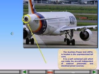 9/68
MENU 9/35
9/61
9/42
9/26
MENU 9/33
MENU 9/99
MENU 9/26
MENU
The Auxiliary Power Unit (APU),
is located in the unpressurized tail
cone.
It is a self contained unit which
can make the aircraft independent
of external pneumatic and
electrical power sources.
MENU
 