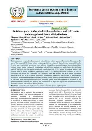 * Corresponding author: Atta Abbas
E-mail address: bg33bd@student.sunderlancd.ac.uk.
www.ijamscr.com
~ 45 ~
ISSN: 2347-6567 IJAMSCR | Volume 2 | Issue 1 | Jan-Mar - 2014
www.ijamscr.com
Research article
Resistance pattern of cephadroxil monohydrate and ceftriaxone
sodium against different clinical isolates
Maqsood Ahmed Khan1,2
, Baqir .S. Naqvi1
, Mehwish Rizvi1,2
, Zeb-un-Nisa1,2
,
Syed Imran Ali1
, Arif Sabah3
, *Atta Abbas3
1
Department of Pharmaceutics, Faculty of Pharmacy, University of Karachi, Karachi,
Sindh, Pakistan.
2
Department of Pharmaceutics, Faculty of Pharmacy, Ziauddin University, Karachi,
Sindh, Pakistan.
3
Department of Pharmacy Practice, Faculty of Pharmacy, Ziauddin University, Karachi,
Sindh, Pakistan.
ABSTRACT
Resistance pattern of cephadroxil monohydrate and ceftriaxone sodium against different clinical isolates was the
aim of the study and 90 clinical isolates comprising of Escherichia coli, Staphylococcus aureus, Klebsiella,
Proteus and Pseudomonas aerogenosa were collected from different local pathological laboratories and their
resistant pattern against cephadroxil monohydrate and ceftriaxone sodium were studied using disc diffusion
method. Klebsiella, (86.6% against cephadroxil monohydrate and 53.33% against ceftriaxone sodium) and
Proteus (66.67% against cephadroxil monohydrate and 33.33% against ceftriaxone sodium). In case of
Staphylococcus aureus and Escherichia coli, resistance found was 41.18% and 48% against ceftriaxone
sodium,82.35% and 97.62% against cephadroxil monohydrate respectively and in case of Pseudomonas
aerogenosa resistance found was 40% against ceftriaxone sodium and 90% against cephadroxil monohydrate. It
is concluded from these figures that microbial resistance against these cephalosporins are increasing in the
population which is alarming and therefore it is recommended to physicians to prescribe these antibiotics only
if no other alternate is available in clinical practices.
Keywords: Escherichia coli, Staphylococcus aureus, Klebsiella, Proteus, cephalosporin.
INTRODUCTION
The extensive use of antibiotics for antibacterial
therapy has started a fast progress and increase of
antibiotic resistance in microorganisms,
particularly in human pathogens. Moreover, a shift
to an enlarge in number and severity of Gram-
positive infections has been observed during last
decade1
. Antibiotic resistance occurs when bacteria
alter in some way that it eliminates the usefulness
of drugs, chemicals or other agents. Thus the
bacteria endure and continue to increase causing
more harm. Extensive and irregular use of
antibiotics promotes the extent of antibiotic
resistance. Bacterial susceptibility to antibacterial
agents is achieved by determining the minimum
inhibitory concentration2
. Bacteria have developed
many strategies to cope with antibiotics as some
bacteria can survive antibiotic treatment by
activating resistance mechanisms. The key
mechanisms include active efflux of the antibiotic
from the cell, transformation of the compound by
specific enzymes and through alteration of its
interaction site3
. Human misuse of antibiotics plays
a main role in resistance. This dilemma may occur
when antibiotics are used in every disease. It is a
common practice that many patients stop antibiotic
International Journal of Allied Medical Sciences
and Clinical Research (IJAMSCR)
 