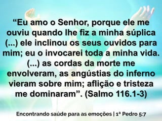 “Eu amo o Senhor, porque ele me
ouviu quando lhe fiz a minha súplica
(...) ele inclinou os seus ouvidos para
mim; eu o invocarei toda a minha vida.
(...) as cordas da morte me
envolveram, as angústias do inferno
vieram sobre mim; aflição e tristeza
me dominaram”. (Salmo 116.1-3)
 