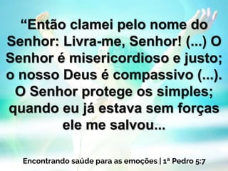 “Então clamei pelo nome do
Senhor: Livra-me, Senhor! (...) O
Senhor é misericordioso e justo;
o nosso Deus é compassivo (...).
O Senhor protege os simples;
quando eu já estava sem forças
ele me salvou...
 