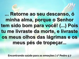 ... Retorne ao seu descanso, ó
minha alma, porque o Senhor
tem sido bom para você! (...) Pois
tu me livraste da morte, e livraste
os meus olhos das lágrimas e os
meus pés de tropeçar...
 