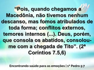 “Pois, quando chegamos a
Macedônia, não tivemos nenhum
descanso, mas fomos atribulados de
toda forma; conflitos externos,
temores internos (...). Deus, porém,
que consola os abatidos, consolou-
me com a chegada de Tito”. (2ª
Coríntios 7.5,6)
 