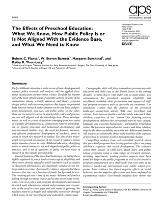 Article

                                                                                                                             Psychological Science in the
                                                                                                                             Public Interest
The Effects of Preschool Education:                                                                                          10(2) 49–88
                                                                                                                             ª The Author(s) 2009
What We Know, How Public Policy Is or                                                                                        Reprints and permission:
                                                                                                                             sagepub.com/journalsPermissions.nav

Is Not Aligned With the Evidence Base,                                                                                       DOI: 10.1177/1529100610381908
                                                                                                                             http://psi.sagepub.com

and What We Need to Know

Robert C. Pianta1, W. Steven Barnett2, Margaret Burchinal3, and
Kathy R. Thornburg4
1
    University of Virginia, 2National Institute for Early Education Research, Rutgers, The State University of New Jersey,
3
    University of North Carolina at Chapel Hill, and 4University of Missouri




Summary
Early childhood education is at the nexus of basic developmental                     Demographic shifts will place tremendous pressure on early
science, policy research and analysis, and the applied disci-                     education and child care in the United States in the coming
plines of education and prevention science. The field has become                  decades—a trend that is well under way in many states. The
one of the most vibrant areas of scientific activity in terms of the              consequences for preschool program eligibility and
connections among scientific advances and theory, program                         enrollment, available slots, preparation and support of staff,
design, policy, and classroom practices. But despite the potential                and program resources such as curricula are enormous. It is
links between research and evaluation on the one hand and pro-                    abundantly evident that the features of the preschool
gram development, practices, and public policy on the other,                      landscape—connections among child care, preschool, and
there are too many key areas in which public policy and practice                  schools; links between families and the adults who teach their
are not well aligned with the knowledge base. These misalign-                     children; capacities of the ‘‘system’’ for fostering positive
ments, as well as a host of questions emerging from new areas                     development in children who increasingly vary by race, culture,
of scientific development (e.g., connections between physiologi-                  language, and economic background—will undergo tremendous
cal or genetic processes and behavioral development) and                          strain. The pressures imposed on this context and these relation-
practice-based realities (e.g., the need for focused, intensive,                  ships by the sheer variability present in the children and families
and effective professional development of teachers), point to                     will itself be a considerable threat to the viability of the capacity
areas in which new research is needed. The aim of this mono-                      of preschool to promote positive developmental change.
graph is to provide an analysis of the research evidence in four                     Compelling evidence from well-controlled research shows
major domains of work in early childhood education, identifying                   that preschool programs have lasting positive effects on young
points at which evidence is not well aligned with public policy or                children’s cognitive and social development. The evidence
practice, and a set of questions to guide the next wave of                        comes from studies of child care, Head Start, and public
research in this rapidly growing field.                                           school programs using a wide range of research methods,
   Overall features of the preschool landscape, including those                   including experiments. Lasting positive impacts have been
tightly regulated by policy (such as entry age or eligibility) and                found for large-scale public programs as well as for intensive
those more directly related to child outcomes (such as quality                    programs implemented on a small scale, but even some of the
of classroom interactions), are stunningly variable across set-                   intensive small-scale interventions were public school pro-
tings and across time. Reasonable evidence suggests that these                    grams. Some evidence has shown negative effects on social
features also vary as a function of family background factors.                    behavior, but the negative effects have not been confirmed by
The resulting picture is one of too many children and families                    experimental studies. Cost–benefit analyses have shown that
falling through too many cracks and seams at too many levels.
Thus, even in a policy and program development environment
in which early education is valued and prominent and recogni-
                                                                                  Corresponding Author:
tion of the need to close gaps and seal seams is growing, the                     Robert C. Pianta, Curry School of Education, P.O. Box 400260, University of
realities point to a fragile and vulnerable nonsystem through                     Virginia, Charlottesville VA 22904-4260
which many of our most fragile and vulnerable citizens pass.                      E-mail: pianta@virginia.edu



                                                                                                                                                              49
 