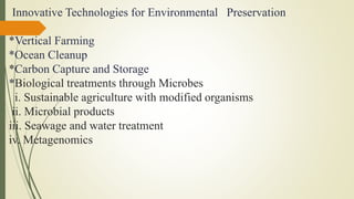 Innovative Technologies for Environmental Preservation
*Vertical Farming
*Ocean Cleanup
*Carbon Capture and Storage
*Biological treatments through Microbes
i. Sustainable agriculture with modified organisms
ii. Microbial products
iii. Seawage and water treatment
iv. Metagenomics
 