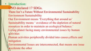 • Introduction:
UNO declared 17 SDGs.
There Isn’t a Future Without Environmental Sustainability
Environment Sustainability
Our Environment means ‘Everything that around us’
Sustainability means ‘ avoidance of the depletion of natural
resources in order to maintain an ecological balance.’
Living planet facing many environmental issues by human
activities
Human activities peripherally divided into causes,effects and
mitigation
Environmental Issues are interconnected, that means one issue
accelerate the other
 